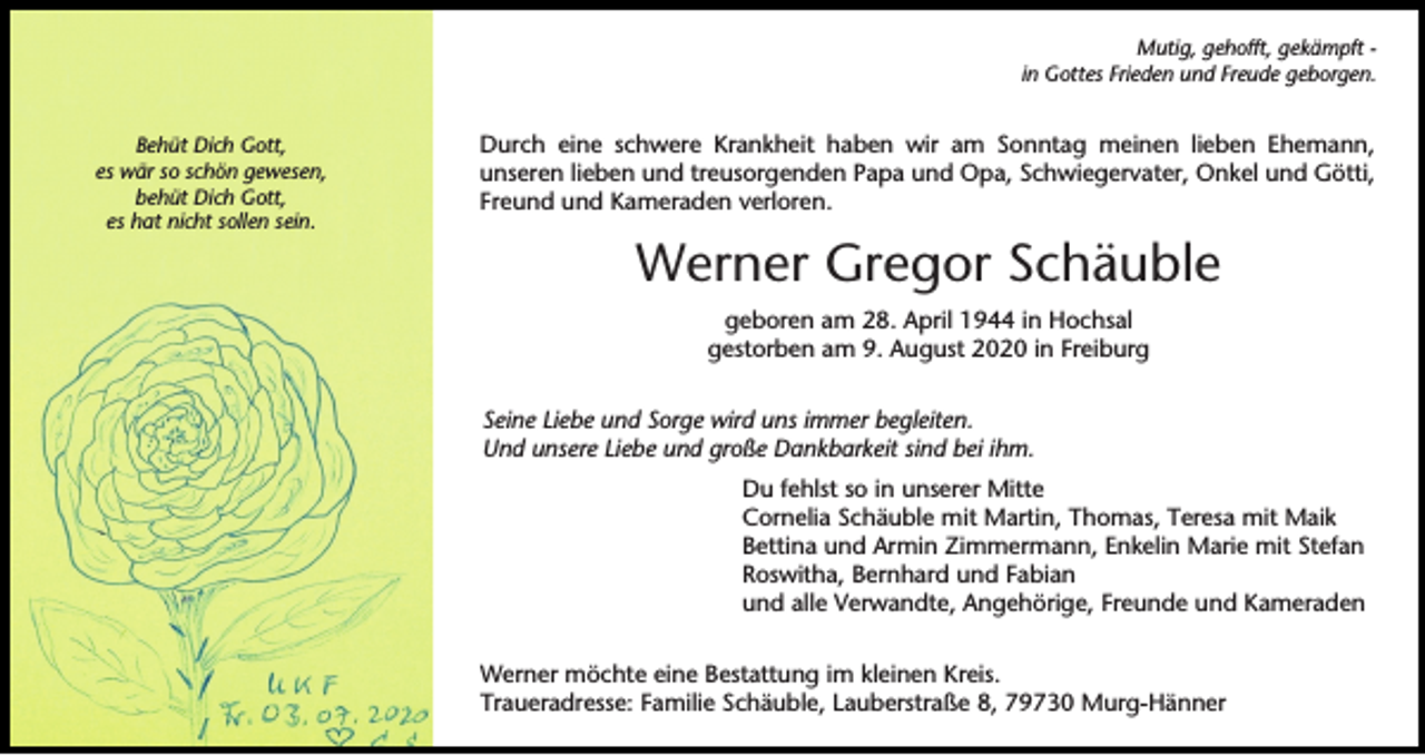<p>Mutig, gehofft, gekämpft in Gottes Frieden und Freude geborgen.<br />Behüt Dich Gott,<br />es wär so schön gewesen,<br />behüt Dich Gott,<br />es hat nicht sollen sein.</p><p>Durch eine schwere Krankheit haben wir am Sonntag meinen lieben Ehemann,<br />unseren lieben und treusorgenden Papa und Opa, Schwiegervater, Onkel und Götti,<br />Freund und Kameraden verloren.</p><p>Werner Gregor Schäuble<br />geboren am 28. April 1944 in Hochsal<br />gestorben am 9. August 2020 in Freiburg<br />Seine Liebe und Sorge wird uns immer begleiten.<br />Und unsere Liebe und große Dankbarkeit sind bei ihm.<br />Du fehlst so in unserer Mitte<br />Cornelia Schäuble mit Martin, Thomas, Teresa mit Maik<br />Bettina und Armin Zimmermann, Enkelin Marie mit Stefan<br />Roswitha, Bernhard und Fabian<br />und alle Verwandte, Angehörige, Freunde und Kameraden<br />Werner möchte eine Bestattung im kleinen Kreis.<br />Traueradresse: Familie Schäuble, Lauberstraße 8, 79730 Murg-Hänner</p>