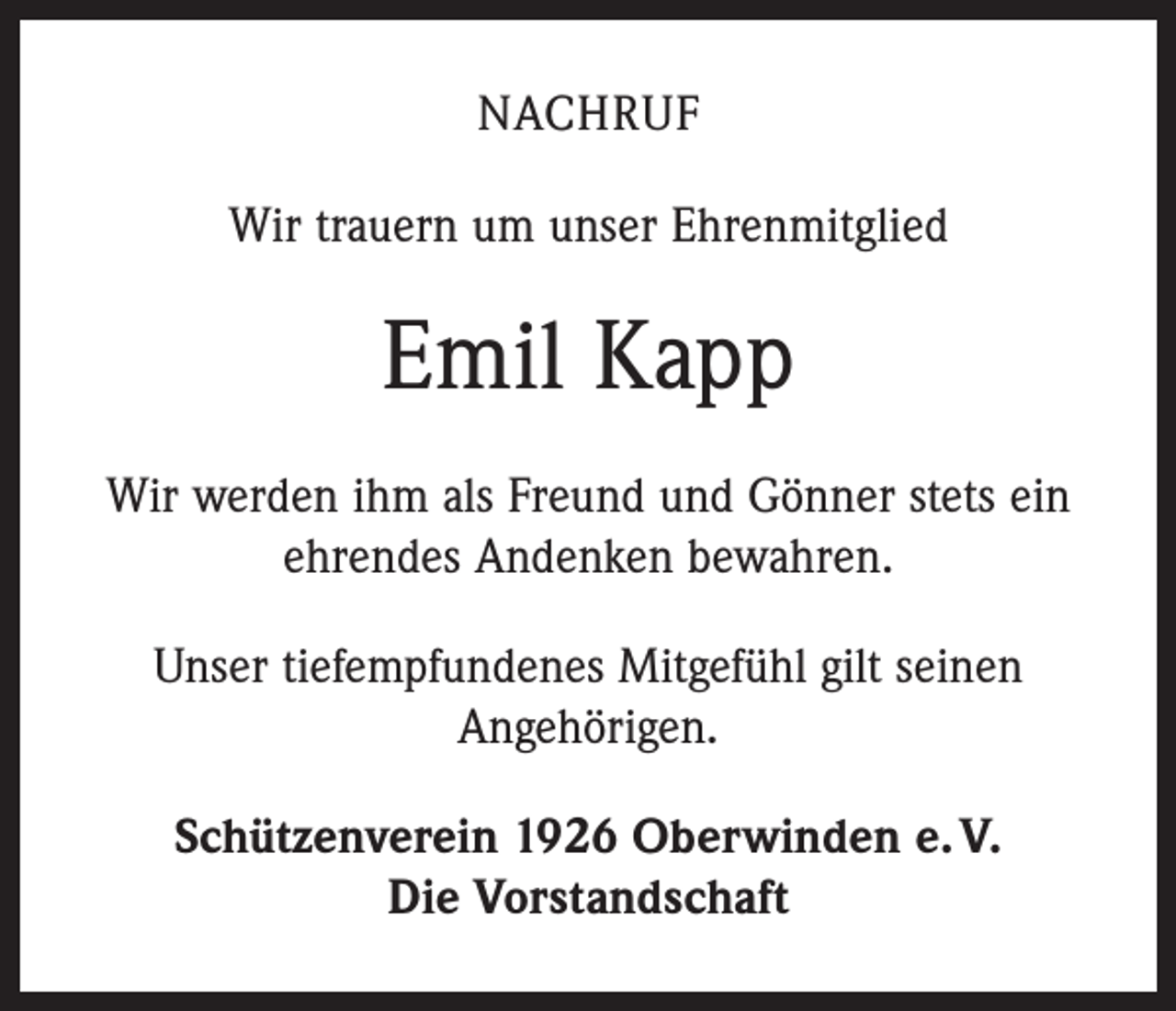 <p>NACHRUF<br />Wir trauern um unser Ehrenmitglied</p><p>Emil Kapp<br />Wir werden ihm als Freund und Gönner stets ein<br />ehrendes Andenken bewahren.<br />Unser tiefempfundenes Mitgefühl gilt seinen<br />Angehörigen.<br />Schützenverein 1926 Oberwinden e. V.<br />Die Vorstandschaft</p>