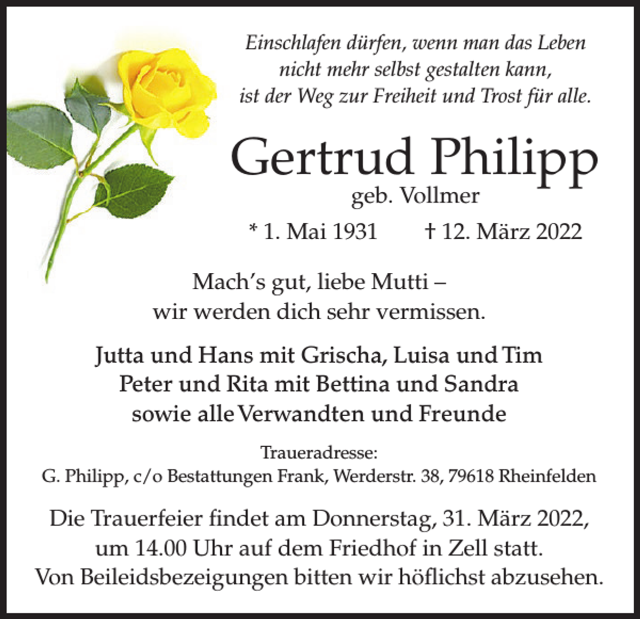 <p>Einschlafen dürfen, wenn man das Leben<br />nicht mehr selbst gestalten kann,<br />ist der Weg zur Freiheit und Trost für alle.</p><p>Gertrud Philipp<br />geb. Vollmer</p><p>* 1. Mai 1931 † 12. März 2022<br />Mach’s gut, liebe Mutti –<br />wir werden dich sehr vermissen.<br />Jutta und Hans mit Grischa, Luisa und Tim<br />Peter und Rita mit Bettina und Sandra<br />sowie alle Verwandten und Freunde<br />Traueradresse:<br />G. Philipp, c/o Bestattungen Frank, Werderstr. 38, 79618 Rheinfelden</p><p>Die Trauerfeier findet am Donnerstag, 31. März 2022,<br />um 14.00 Uhr auf dem Friedhof in Zell statt.<br />Von Beileidsbezeigungen bitten wir höflichst abzusehen.</p>