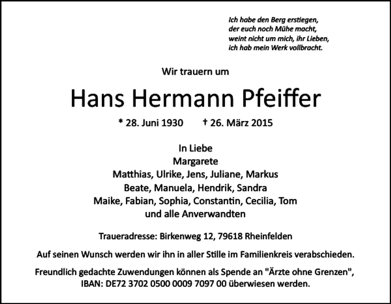 <p>Ich habe den Berg ers�egen,<br />der euch noch Mühe macht,<br />weint nicht um mich, ihr Lieben,<br />ich hab mein Werk vollbracht.</p><p>Wir trauern um</p><p>Hans Hermann Pfeiﬀer<br />* 28. Juni 1930</p><p>† 26. März 2015</p><p>In Liebe<br />Margarete<br />Ma�hias, Ulrike, Jens, Juliane, Markus<br />Beate, Manuela, Hendrik, Sandra<br />Maike, Fabian, Sophia, Constan�n, Cecilia, Tom<br />und alle Anverwandten<br />Traueradresse: Birkenweg 12, 79618 Rheinfelden<br />Auf seinen Wunsch werden wir ihn in aller S�lle im Familienkreis verabschieden.<br />Freundlich gedachte Zuwendungen können als Spende an "Ärzte ohne Grenzen",<br />IBAN: DE72 3702 0509 7097 00 überwiesen werden.</p>