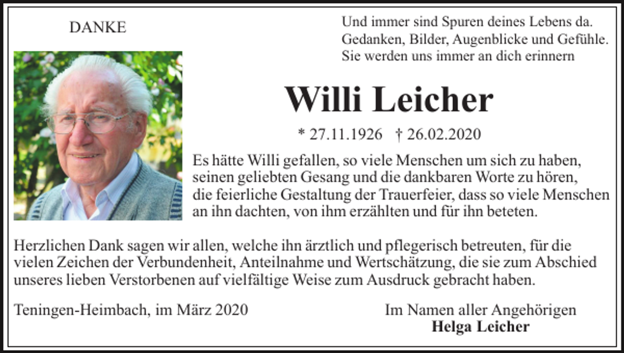 <p>Und immer sind Spuren deines Lebens da.<br />Gedanken, Bilder, Augenblicke und Gefühle.<br />Sie werden uns immer an dich erinnern</p><p>DANKE</p><p>Willi Leicher<br />* 27.11.1926 † 26.02.2020<br />Es hätte Willi gefallen, so viele Menschen um sich zu haben,<br />seinen geliebten Gesang und die dankbaren Worte zu hören,<br />die feierliche Gestaltung der Trauerfeier, dass so viele Menschen<br />an ihn dachten, von ihm erzählten und für ihn beteten.<br />Herzlichen Dank sagen wir allen, welche ihn ärztlich und pflegerisch betreuten, für die<br />vielen Zeichen der Verbundenheit, Anteilnahme und Wertschätzung, die sie zum Abschied<br />unseres lieben Verstorbenen auf vielfältige Weise zum Ausdruck gebracht haben.<br />Teningen-Heimbach, im März 2020</p><p>Im Namen aller Angehörigen<br />Helga Leicher</p>