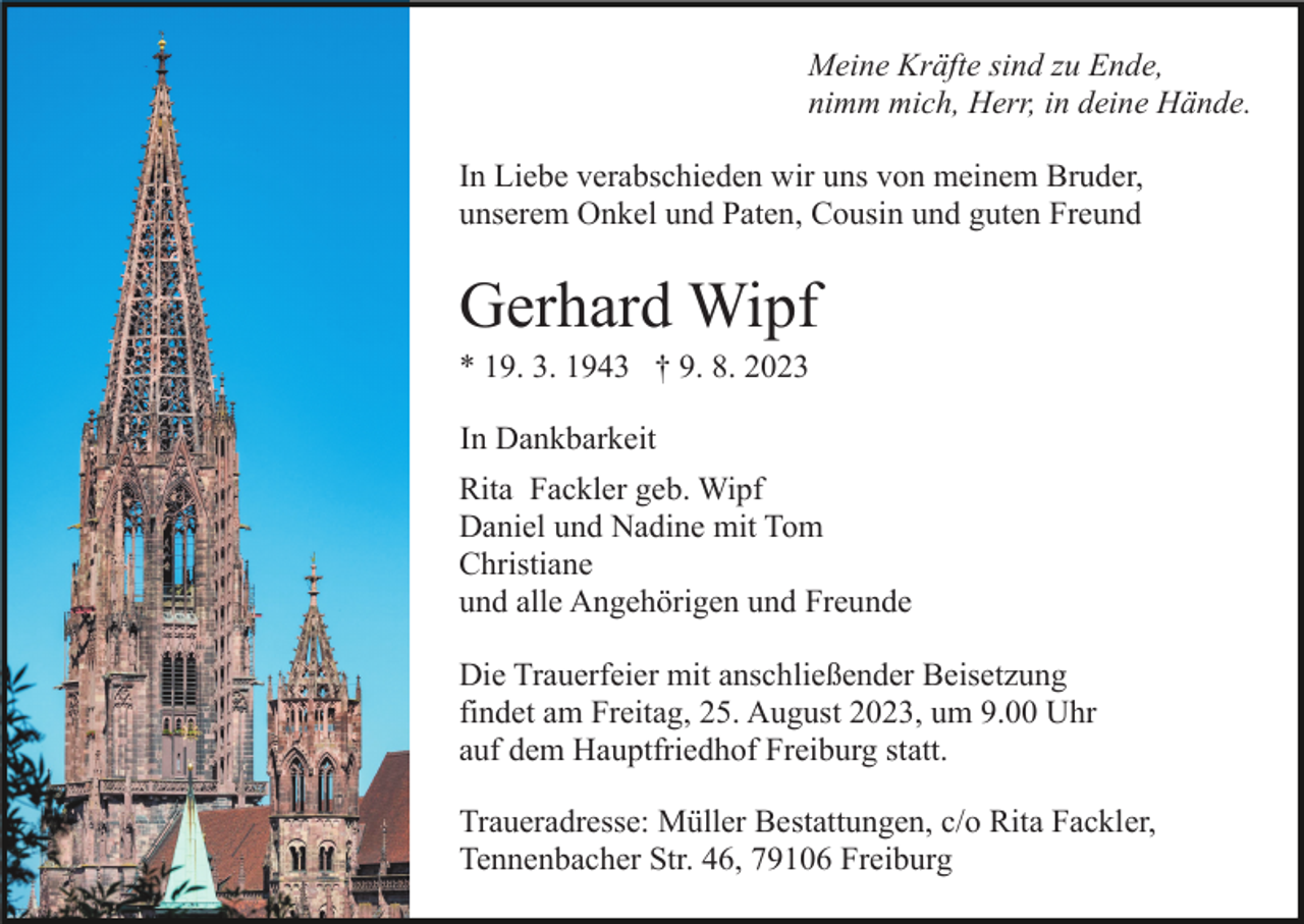 <p>Meine Kräfte sind zu Ende,<br />nimm mich, Herr, in deine Hände.<br />In Liebe verabschieden wir uns von meinem Bruder,<br />unserem Onkel und Paten, Cousin und guten Freund</p><p>Gerhard Wipf<br />* 19. 3. 1943 † 9. 8. 2023<br />In Dankbarkeit<br />Rita Fackler geb. Wipf<br />Daniel und Nadine mit Tom<br />Christiane<br />und alle Angehörigen und Freunde<br />Die Trauerfeier mit anschließender Beisetzung<br />findet am Freitag, 25. August 2023, um 9.00 Uhr<br />auf dem Hauptfriedhof Freiburg statt.<br />Traueradresse: Müller Bestattungen, c/o Rita Fackler,<br />Tennenbacher Str. 46, 79106 Freiburg</p>