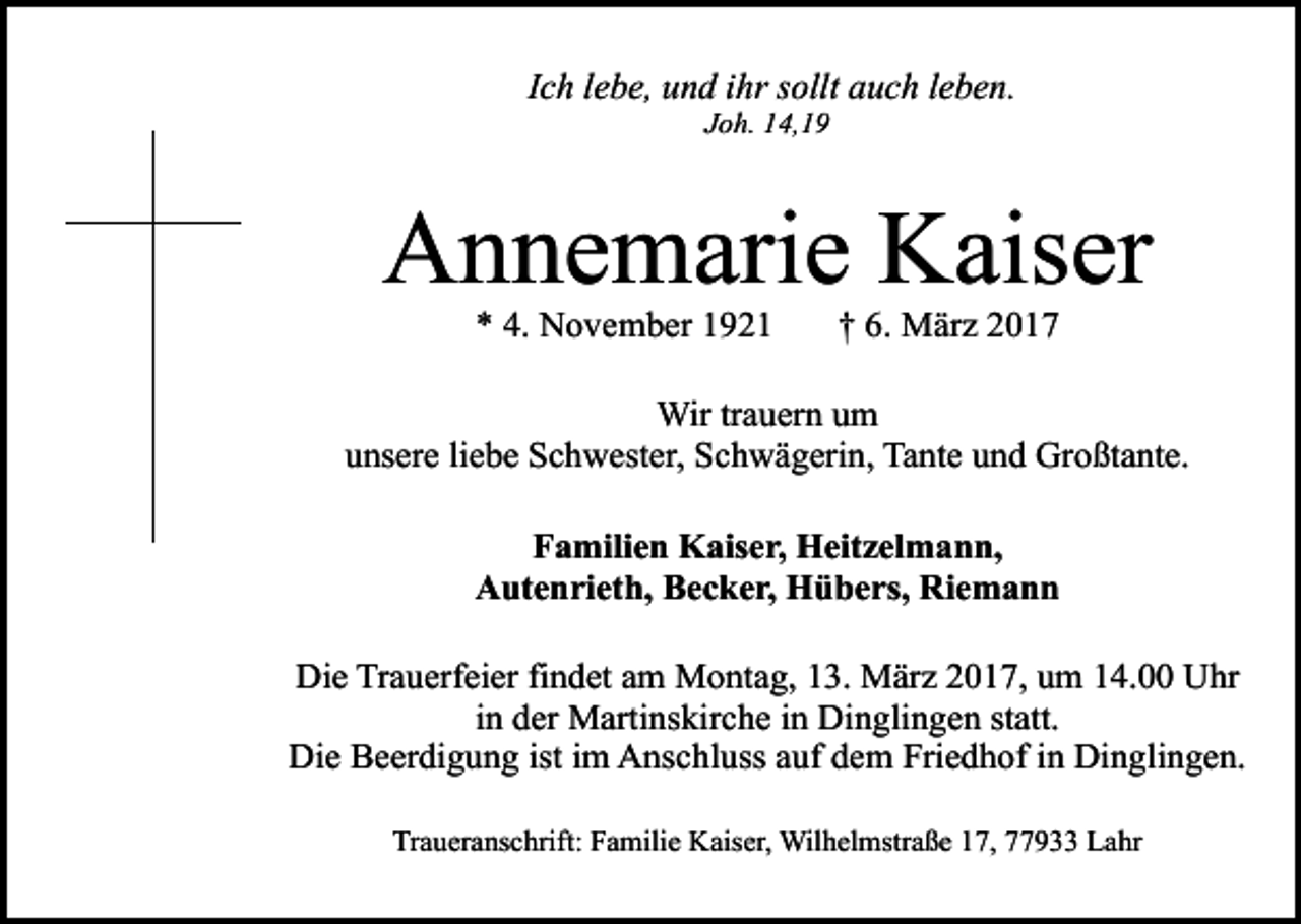 <p>Ich lebe, und ihr sollt auch leben.<br />Joh. 14,19</p><p>Annemarie Kaiser<br />* 4. November 1921</p><p>† 6. März 2017</p><p>Wir trauern um<br />unsere liebe Schwester, Schwägerin, Tante und Großtante.<br />Familien Kaiser, Heitzelmann,<br />Autenrieth, Becker, Hübers, Riemann<br />Die Trauerfeier findet am Montag, 13. März 2017, um 14.00 Uhr<br />in der Martinskirche in Dinglingen statt.<br />Die Beerdigung ist im Anschluss auf dem Friedhof in Dinglingen.<br />Traueranschrift: Familie Kaiser, Wilhelmstraße 17, 77933 Lahr</p>