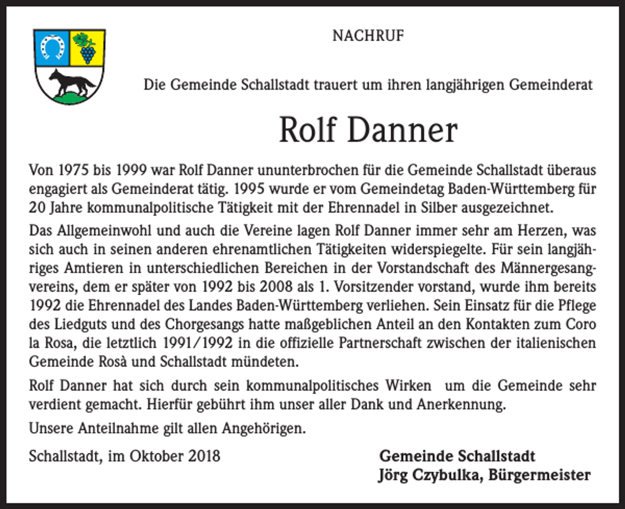 <p>NACHRUF<br />Die Gemeinde Schallstadt trauert um ihren langjährigen Gemeinderat</p><p>Rolf Danner<br />Von 1975 bis 1999 war Rolf Danner ununterbrochen für die Gemeinde Schallstadt überaus<br />engagiert als Gemeinderat tätig. 1995 wurde er vom Gemeindetag Baden-Württemberg für<br />20 Jahre kommunalpolitische Tätigkeit mit der Ehrennadel in Silber ausgezeichnet.<br />Das Allgemeinwohl und auch die Vereine lagen Rolf Danner immer sehr am Herzen, was<br />sich auch in seinen anderen ehrenamtlichen Tätigkeiten widerspiegelte. Für sein langjähriges Amtieren in unterschiedlichen Bereichen in der Vorstandschaft des Männergesangvereins, dem er später von 1992 bis 2008 als 1. Vorsitzender vorstand, wurde ihm bereits<br />1992 die Ehrennadel des Landes Baden-Württemberg verliehen. Sein Einsatz für die Pflege<br />des Liedguts und des Chorgesangs hatte maßgeblichen Anteil an den Kontakten zum Coro<br />la Rosa, die letztlich 1991/1992 in die offizielle Partnerschaft zwischen der italienischen<br />Gemeinde Rosà und Schallstadt mündeten.<br />Rolf Danner hat sich durch sein kommunalpolitisches Wirken um die Gemeinde sehr<br />verdient gemacht. Hierfür gebührt ihm unser aller Dank und Anerkennung.<br />Unsere Anteilnahme gilt allen Angehörigen.</p><p>Schallstadt, im Oktober 2018</p><p>emeinde Schallstadt<br />G<br />Jörg Czybulka, Bürgermeister</p>