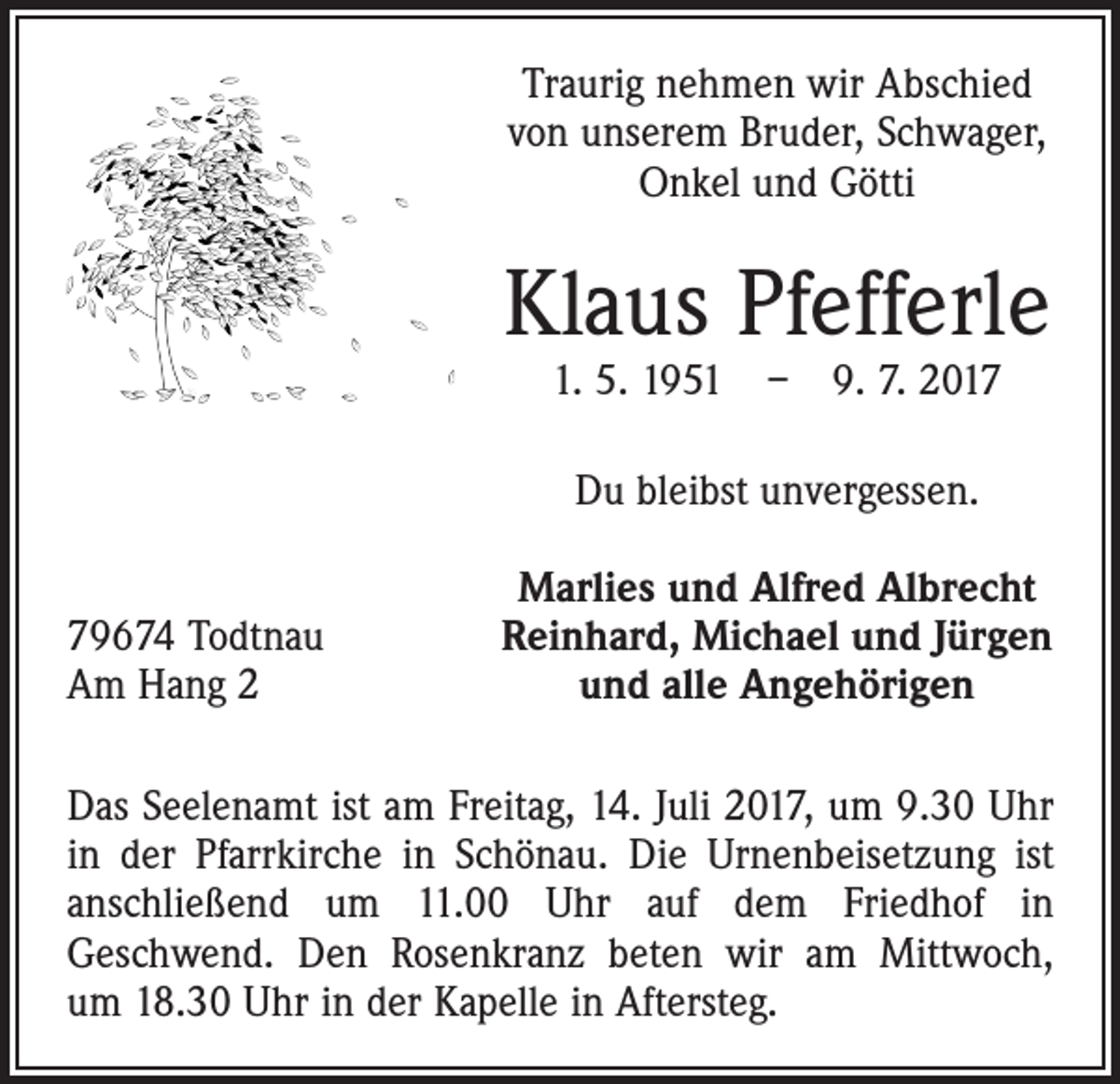 <p>Traurig nehmen wir Abschied<br />von unserem Bruder, Schwager,<br />Onkel und Götti</p><p>Klaus Pfefferle<br />1. 5. 1951 – 9. 7. 2017<br />Du bleibst unvergessen.<br />79674 Todtnau<br />Am Hang 2</p><p>Marlies und Alfred Albrecht<br />Reinhard, Michael und Jürgen<br />und alle Angehörigen</p><p>Das Seelenamt ist am Freitag, 14. Juli 2017, um 9.30 Uhr<br />in der Pfarrkirche in Schönau. Die Urnenbeisetzung ist<br />anschließend um 11.00 Uhr auf dem Friedhof in<br />Geschwend. Den Rosenkranz beten wir am Mittwoch,<br />um 18.30 Uhr in der Kapelle in Aftersteg.</p>