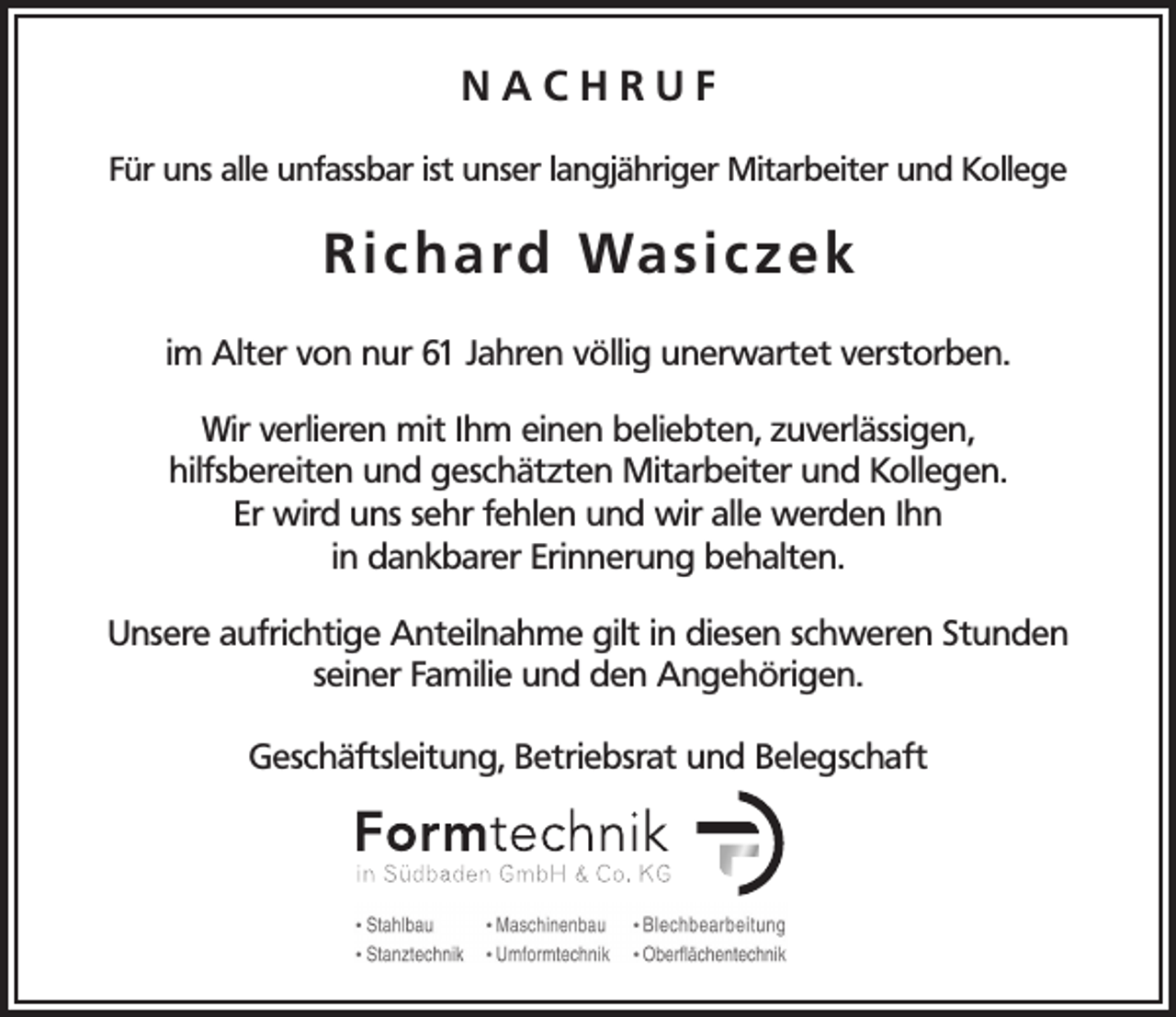 <p>NACHRUF<br />Für uns alle unfassbar ist unser langjähriger Mitarbeiter und Kollege</p><p>R i c h a rd Wa s i c z e k<br />im Alter von nur 61 Jahren völlig unerwartet verstorben.<br />Wir verlieren mit Ihm einen beliebten, zuverlässigen,<br />hilfsbereiten und geschätzten Mitarbeiter und Kollegen.<br />Er wird uns sehr fehlen und wir alle werden Ihn<br />in dankbarer Erinnerung behalten.<br />Unsere aufrichtige Anteilnahme gilt in diesen schweren Stunden<br />seiner Familie und den Angehörigen.<br />Geschäftsleitung, Betriebsrat und Belegschaft</p>