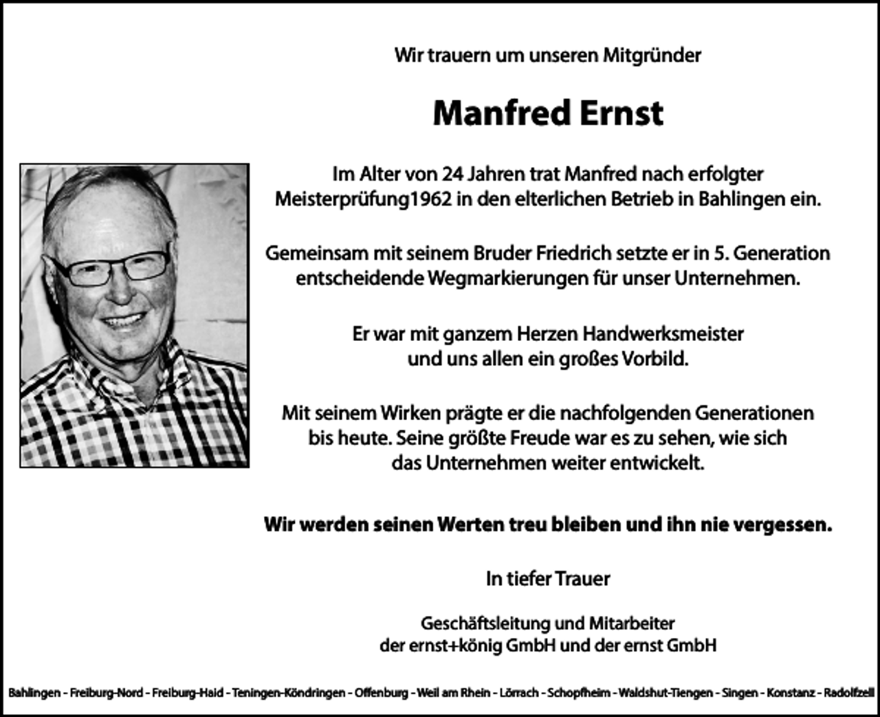 <p>Wir trauern um unseren Mitgründer</p><p>Manfred Ernst<br />Im Alter von 24 Jahren trat Manfred nach erfolgter<br />Meisterprüfung1962 in den elterlichen Betrieb in Bahlingen ein.<br />Gemeinsam mit seinem Bruder Friedrich setzte er in 5. Generation<br />entscheidende Wegmarkierungen für unser Unternehmen.<br />Er war mit ganzem Herzen Handwerksmeister<br />und uns allen ein großes Vorbild.<br />Mit seinem Wirken prägte er die nachfolgenden Generationen<br />bis heute. Seine größte Freude war es zu sehen, wie sich<br />das Unternehmen weiter entwickelt.<br />Wir werden seinen Werten treu bleiben und ihn nie vergessen.<br />In tiefer Trauer<br />Geschäftsleitung und Mitarbeiter<br />der ernst+könig GmbH und der ernst GmbH<br />Bahlingen - Freiburg-Nord - Freiburg-Haid - Teningen-Köndringen - Offenburg - Weil am Rhein - Lörrach - Schopfheim - Waldshut-Tiengen - Singen - Konstanz - Radolfzell</p>