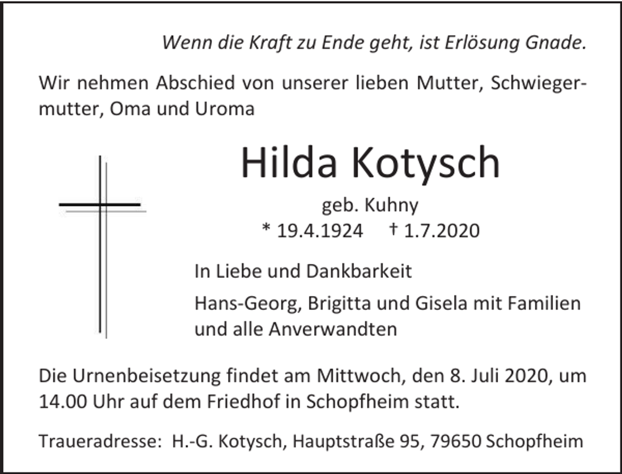 <p>Wenn die Kraft zu Ende geht, ist Erlösung Gnade.<br />Wir nehmen Abschied von unserer lieben Mutter, Schwiegermutter, Oma und Uroma</p><p>Hilda Kotysch<br />geb. Kuhny<br />* 19.4.1924 † 1.7.2020<br />In Liebe und Dankbarkeit<br />Hans-Georg, Brigitta und Gisela mit Familien<br />und alle Anverwandten<br />Die Urnenbeisetzung findet am Mittwoch, den 8. Juli 2020, um<br />14.00 Uhr auf dem Friedhof in Schopfheim statt.<br />Traueradresse: H.-G. Kotysch, Hauptstraße 95, 79650 Schopfheim</p>