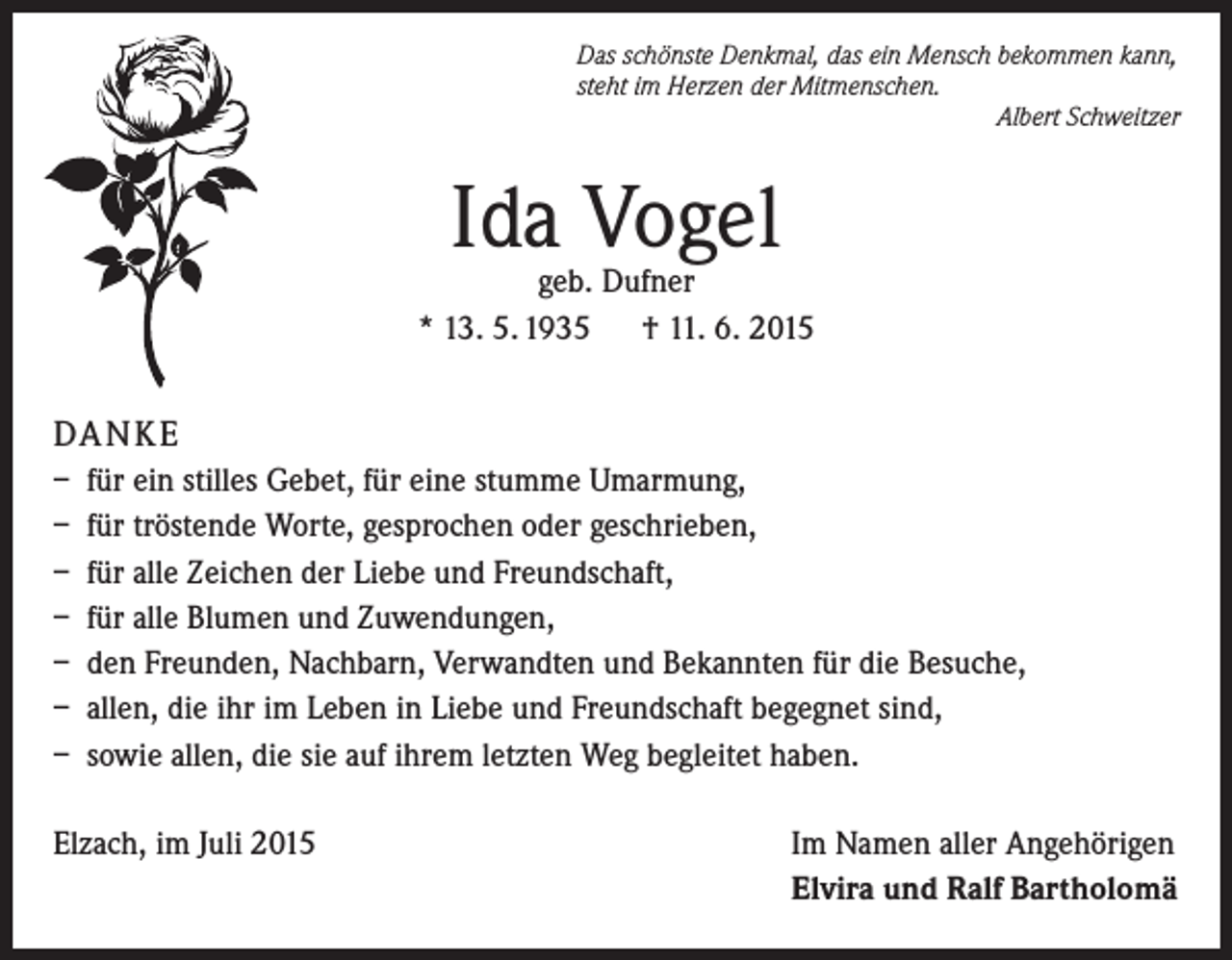 <p>Das schönste Denkmal, das ein Mensch bekommen kann,<br />steht im Herzen der Mitmenschen.<br />Albert Schweitzer</p><p>Ida Vogel</p><p>geb. Dufner<br />* 13. 5. 1935 † 11. 6. 2015</p><p>DA N K E<br />– für ein stilles Gebet, für eine stumme Umarmung,<br />– für tröstende Worte, gesprochen oder geschrieben,<br />– für alle Zeichen der Liebe und Freundschaft,<br />– für alle Blumen und Zuwendungen,<br />– den Freunden, Nachbarn, Verwandten und Bekannten für die Besuche,<br />– allen, die ihr im Leben in Liebe und Freundschaft begegnet sind,<br />– sowie allen, die sie auf ihrem letzten Weg begleitet haben.<br />Elzach, im Juli 2015</p><p>Im Namen aller Angehörigen<br />Elvira und Ralf Bartholomä</p>