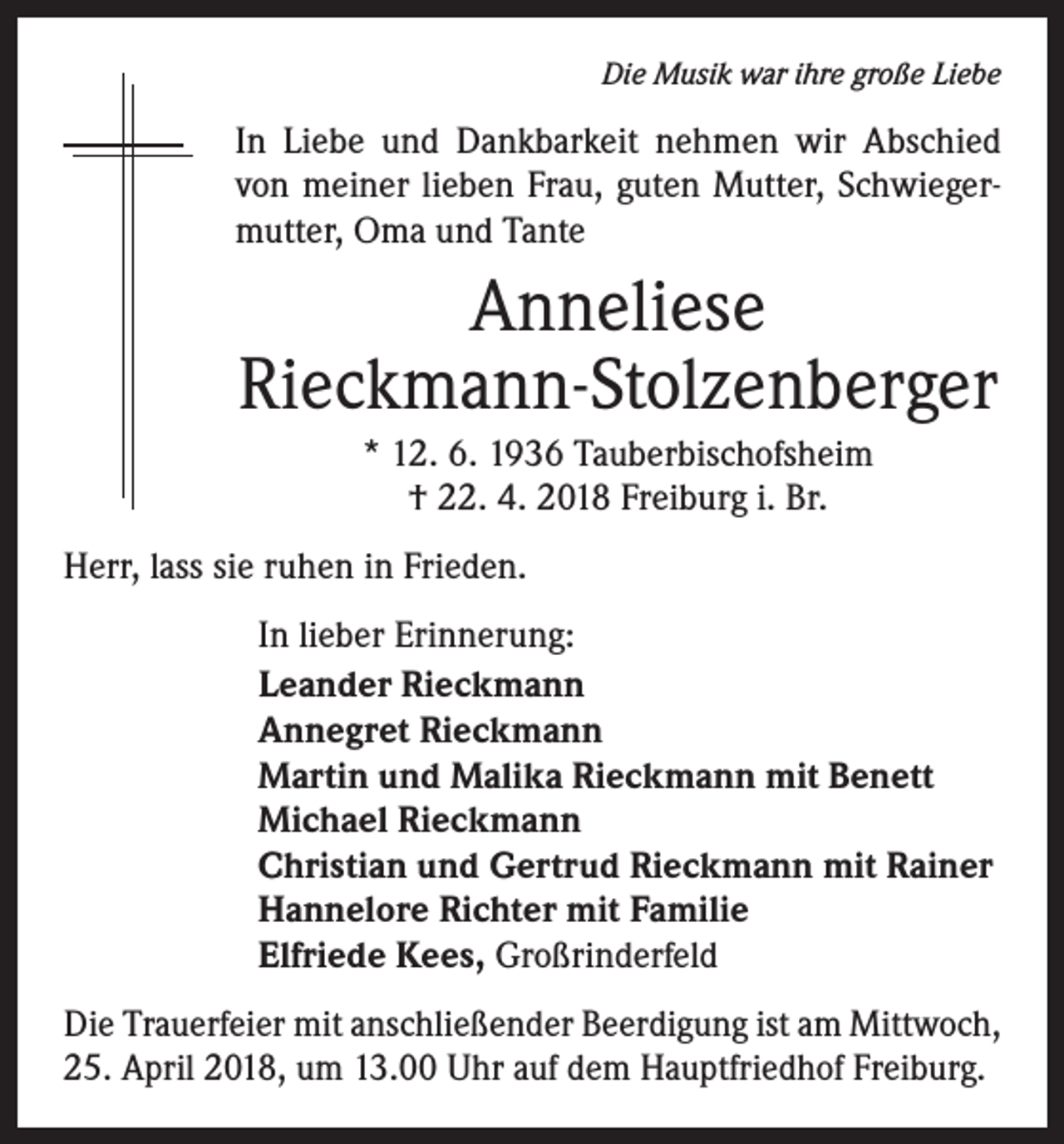 <p>Die Musik war ihre große Liebe</p><p>In Liebe und Dankbarkeit nehmen wir Abschied<br />von meiner lieben Frau, guten Mutter, Schwiegermutter, Oma und Tante</p><p>Anneliese<br />Rieckmann-Stolzenberger<br />* 12. 6. 1936 Tauberbischofsheim<br />† 22. 4. 2018 Freiburg i. Br.<br />Herr, lass sie ruhen in Frieden.<br />In lieber Erinnerung:<br />Leander Rieckmann<br />Annegret Rieckmann<br />Martin und Malika Rieckmann mit Benett<br />Michael Rieckmann<br />Christian und Gertrud Rieckmann mit Rainer<br />Hannelore Richter mit Familie<br />Elfriede Kees, Großrinderfeld<br />Die Trauerfeier mit anschließender Beerdigung ist am Mittwoch,<br />25. April 2018, um 13.00 Uhr auf dem Hauptfriedhof Freiburg.</p>