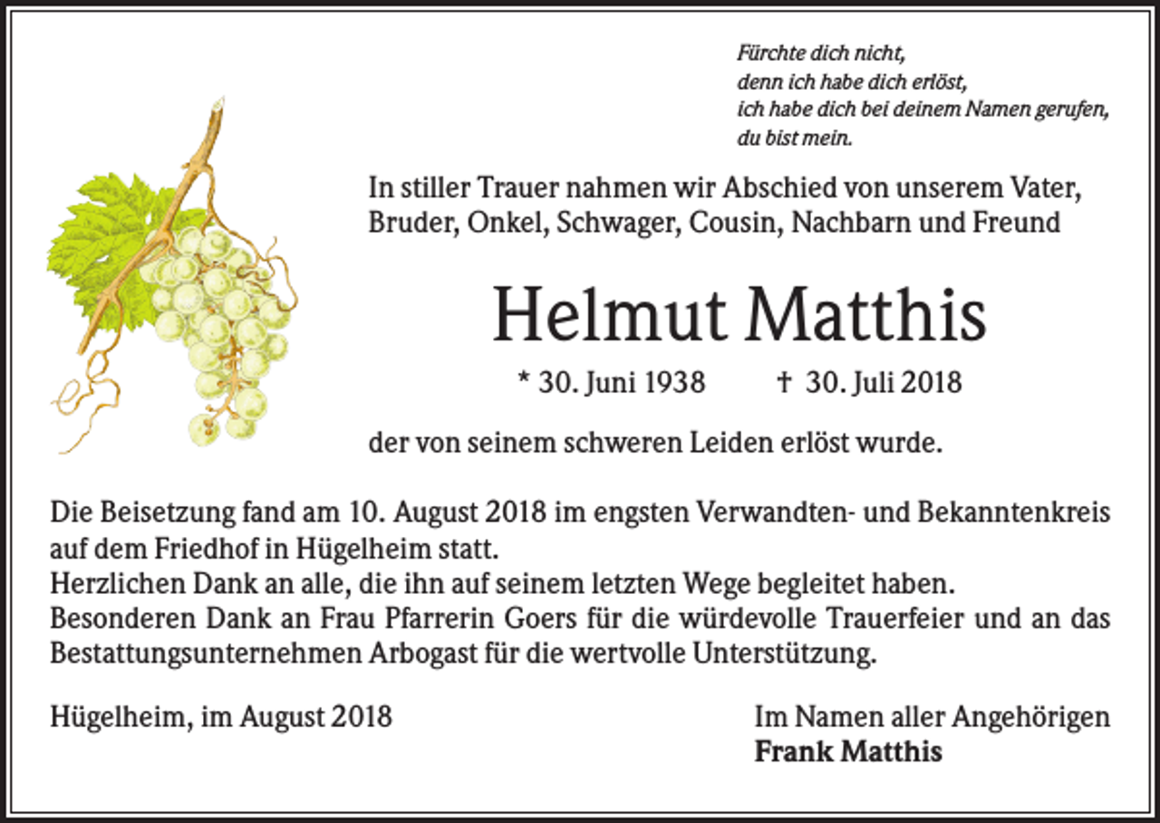<p>Fürchte dich nicht,<br />denn ich habe dich erlöst,<br />ich habe dich bei deinem Namen gerufen,<br />du bist mein.</p><p>In stiller Trauer nahmen wir Abschied von unserem Vater,<br />Bruder, Onkel, Schwager, Cousin, Nachbarn und Freund</p><p>Helmut Matthis<br />* 30. Juni 1938</p><p>† 30. Juli 2018</p><p>der von seinem schweren Leiden erlöst wurde.<br />Die Beisetzung fand am 10. August 2018 im engsten Verwandten- und Bekanntenkreis<br />auf dem Friedhof in Hügelheim statt.<br />Herzlichen Dank an alle, die ihn auf seinem letzten Wege begleitet haben.<br />Besonderen Dank an Frau Pfarrerin Goers für die würdevolle Trauerfeier und an das<br />Bestattungsunternehmen Arbogast für die wertvolle Unterstützung.<br />Hügelheim, im August 2018</p><p>Im Namen aller Angehörigen<br />Frank Matthis</p>