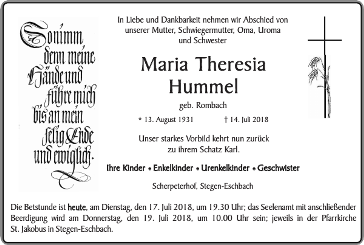 <p>In Liebe und Dankbarkeit nehmen wir Abschied von<br />unserer Mutter, Schwiegermutter, Oma, Uroma<br />und Schwester</p><p>Maria Theresia<br />Hummel<br />geb. Rombach</p><p>* 13. August 1934. Juli 2018</p><p>Unser starkes Vorbild kehrt nun zurück<br />zu ihrem Schatz Karl.<br />Ihre Kinder ¥ Enkelkinder ¥ Urenkelkinder ¥ Geschwister<br />Scherpeterhof, Stegen-Eschbach</p><p>Die Betstunde ist heute, am Dienstag, den 17. Juli 2018, um 19.30 Uhr; das Seelenamt mit anschließender<br />Beerdigung wird am Donnerstag, den 19. Juli 2018, um 10.00 Uhr sein; jeweils in der Pfarrkirche<br />St. Jakobus in Stegen-Eschbach.</p>
