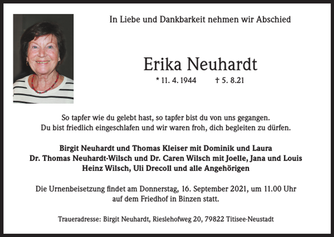 <p>In Liebe und Dankbarkeit nehmen wir Abschied</p><p>Erika Neuhardt<br />* 11. 4. 1944</p><p>† 5. 8.21</p><p>So tapfer wie du gelebt hast, so tapfer bist du von uns gegangen.<br />Du bist friedlich eingeschlafen und wir waren froh, dich begleiten zu dürfen.<br />Birgit Neuhardt und Thomas Kleiser mit Dominik und Laura<br />Dr. Thomas Neuhardt-Wilsch und Dr. Caren Wilsch mit Joelle, Jana und Louis<br />Heinz Wilsch, Uli Drecoll und alle Angehörigen<br />Die Urnenbeisetzung findet am Donnerstag, 16. September 2021, um 11.00 Uhr<br />auf dem Friedhof in Binzen statt.<br />Traueradresse: Birgit Neuhardt, Rieslehofweg 20, 79822 Titisee-Neustadt</p>