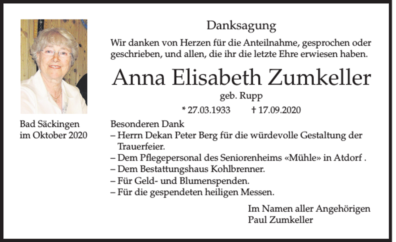 <p>Danksagung<br />Wir danken von Herzen für die Anteilnahme, gesprochen oder<br />geschrieben, und allen, die ihr die letzte Ehre erwiesen haben.</p><p>Anna Elisabeth Zumkeller</p><p>Bad Säckingen<br />im Oktober 2020</p><p>geb. Rupp<br />* 27.03.1933<br />† 17.09.2020<br />Besonderen Dank<br />– Herrn Dekan Peter Berg für die würdevolle Gestaltung der<br />Trauerfeier.<br />– Dem Pflegepersonal des Seniorenheims «Mühle» in Atdorf .<br />– Dem Bestattungshaus Kohlbrenner.<br />– Für Geld- und Blumenspenden.<br />– Für die gespendeten heiligen Messen.</p><p>Im Namen aller Angehörigen<br />Paul Zumkeller</p>