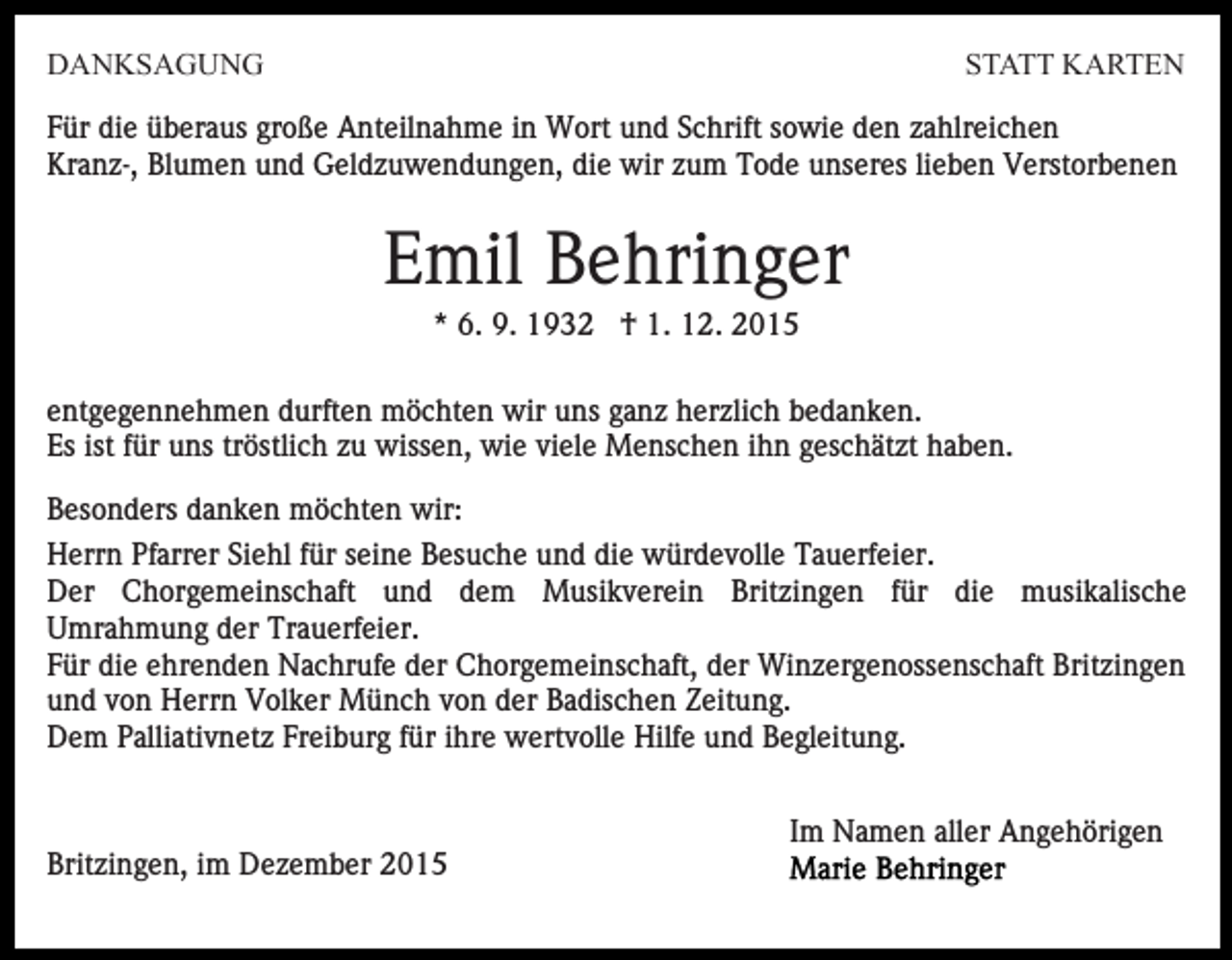<p>DANKSAGUNG</p><p>STATT KARTEN</p><p>Für die überaus große Anteilnahme in Wort und Schrift sowie den zahlreichen<br />Kranz-, Blumen und Geldzuwendungen, die wir zum Tode unseres lieben Verstorbenen</p><p>Emil Behringer<br />* 6. 9. 1932 † 1. 12. 2015<br />entgegennehmen durften möchten wir uns ganz herzlich bedanken.<br />Es ist für uns tröstlich zu wissen, wie viele Menschen ihn geschätzt haben.<br />Besonders danken möchten wir:<br />Herrn Pfarrer Siehl für seine Besuche und die würdevolle Tauerfeier.<br />Der Chorgemeinschaft und dem Musikverein Britzingen für die musikalische<br />Umrahmung der Trauerfeier.<br />Für die ehrenden Nachrufe der Chorgemeinschaft, der Winzergenossenschaft Britzingen<br />und von Herrn Volker Münch von der Badischen Zeitung.<br />Dem Palliativnetz Freiburg für ihre wertvolle Hilfe und Begleitung.<br />Im Namen aller Angehörigen<br />Britzingen, im Dezember 2015</p>