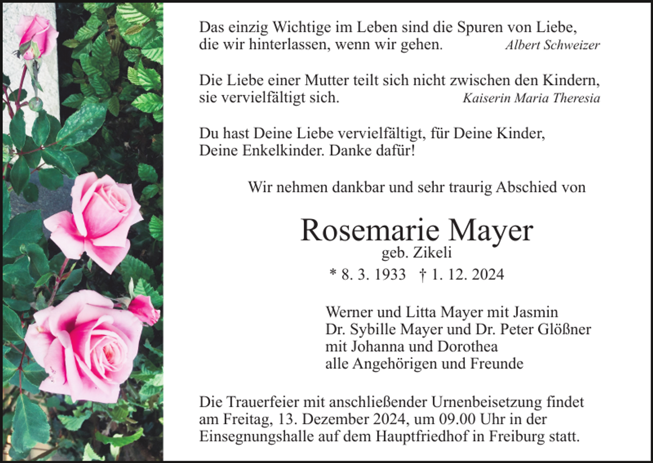 <p>Das einzig Wichtige im Leben sind die Spuren von Liebe,<br />die wir hinterlassen, wenn wir gehen.<br />Albert Schweizer<br />Die Liebe einer Mutter teilt sich nicht zwischen den Kindern,<br />sie vervielfältigt sich.<br />Kaiserin Maria Theresia<br />Du hast Deine Liebe vervielfältigt, für Deine Kinder,<br />Deine Enkelkinder. Danke dafür!<br />Wir nehmen dankbar und sehr traurig Abschied von</p><p>Rosemarie Mayer<br />geb. Zikeli<br />* 8. 3. 1933 † 1. 12. 2024</p><p>Werner und Litta Mayer mit Jasmin<br />Dr. Sybille Mayer und Dr. Peter Glößner<br />mit Johanna und Dorothea<br />alle Angehörigen und Freunde<br />Die Trauerfeier mit anschließender Urnenbeisetzung findet<br />am Freitag, 13. Dezember 2024, um 09.00 Uhr in der<br />Einsegnungshalle auf dem Hauptfriedhof in Freiburg statt.</p>