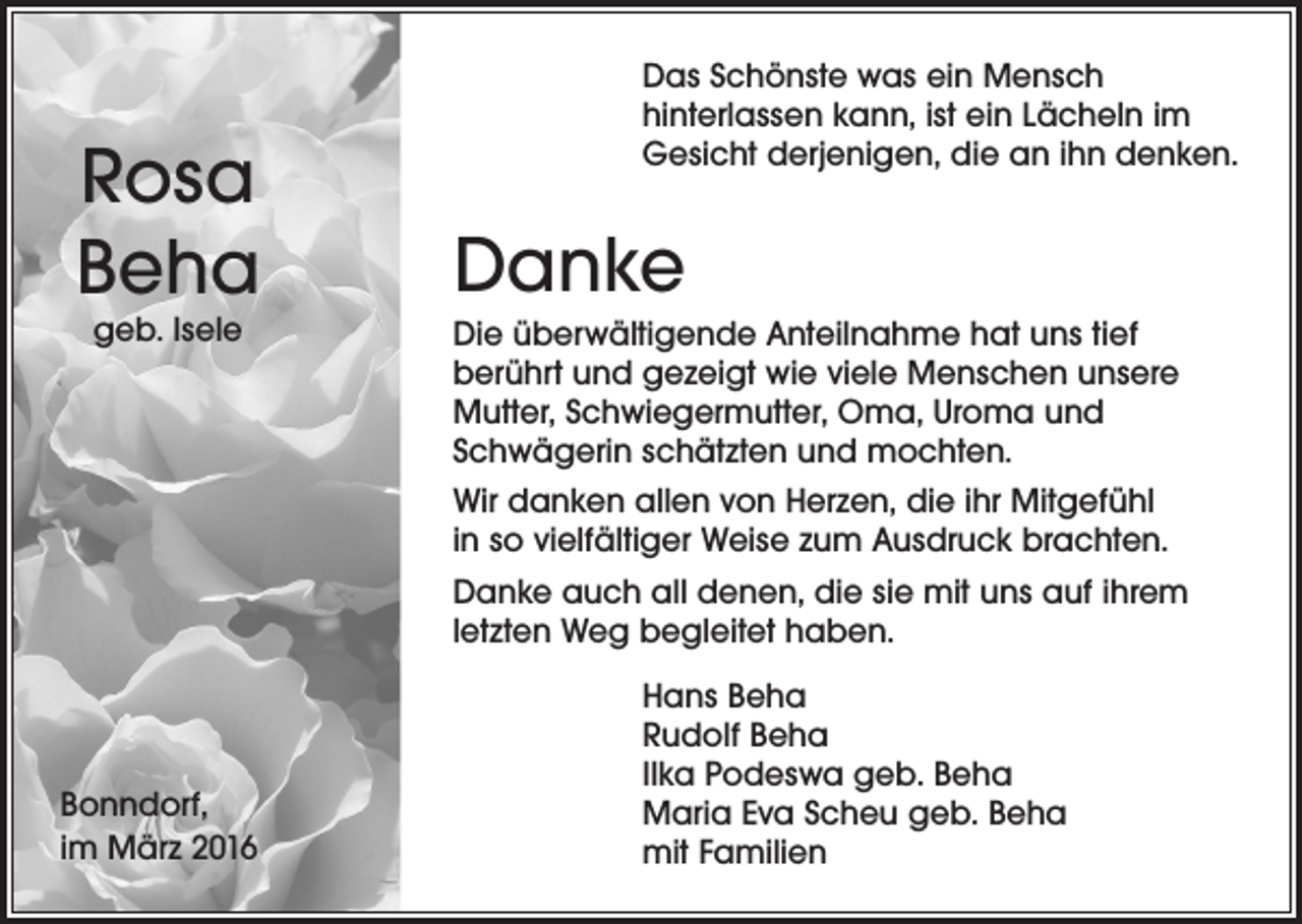 <p>Rosa<br />Beha<br />geb. Isele</p><p>Bonndorf,<br />im März 2016</p><p>Das Schönste was ein Mensch<br />hinterlassen kann, ist ein Lächeln im<br />Gesicht derjenigen, die an ihn denken.</p><p>Danke<br />Die überwältigende Anteilnahme hat uns tief<br />berührt und gezeigt wie viele Menschen unsere<br />Mutter, Schwiegermutter, Oma, Uroma und<br />Schwägerin schätzten und mochten.<br />Wir danken allen von Herzen, die ihr Mitgefühl<br />in so vielfältiger Weise zum Ausdruck brachten.<br />Danke auch all denen, die sie mit uns auf ihrem<br />letzten Weg begleitet haben.<br />Hans Beha<br />Rudolf Beha<br />IIka Podeswa geb. Beha<br />Maria Eva Scheu geb. Beha<br />mit Familien</p>