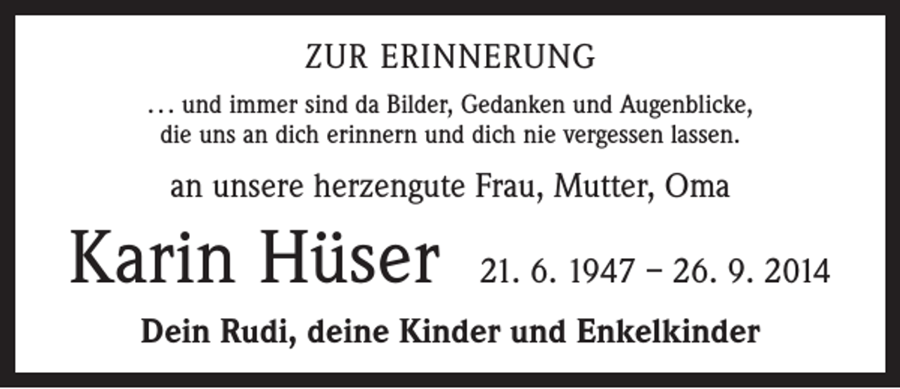 <p>ZUR ERINNERUNG<br />. . . und immer sind da Bilder, Gedanken und Augenblicke,<br />die uns an dich erinnern und dich nie vergessen lassen.</p><p>an unsere herzengute Frau, Mutter, Oma</p><p>Karin Hüser 21. 6. 1947 – 26. 9. 2014<br />Dein Rudi, deine Kinder und Enkelkinder</p>