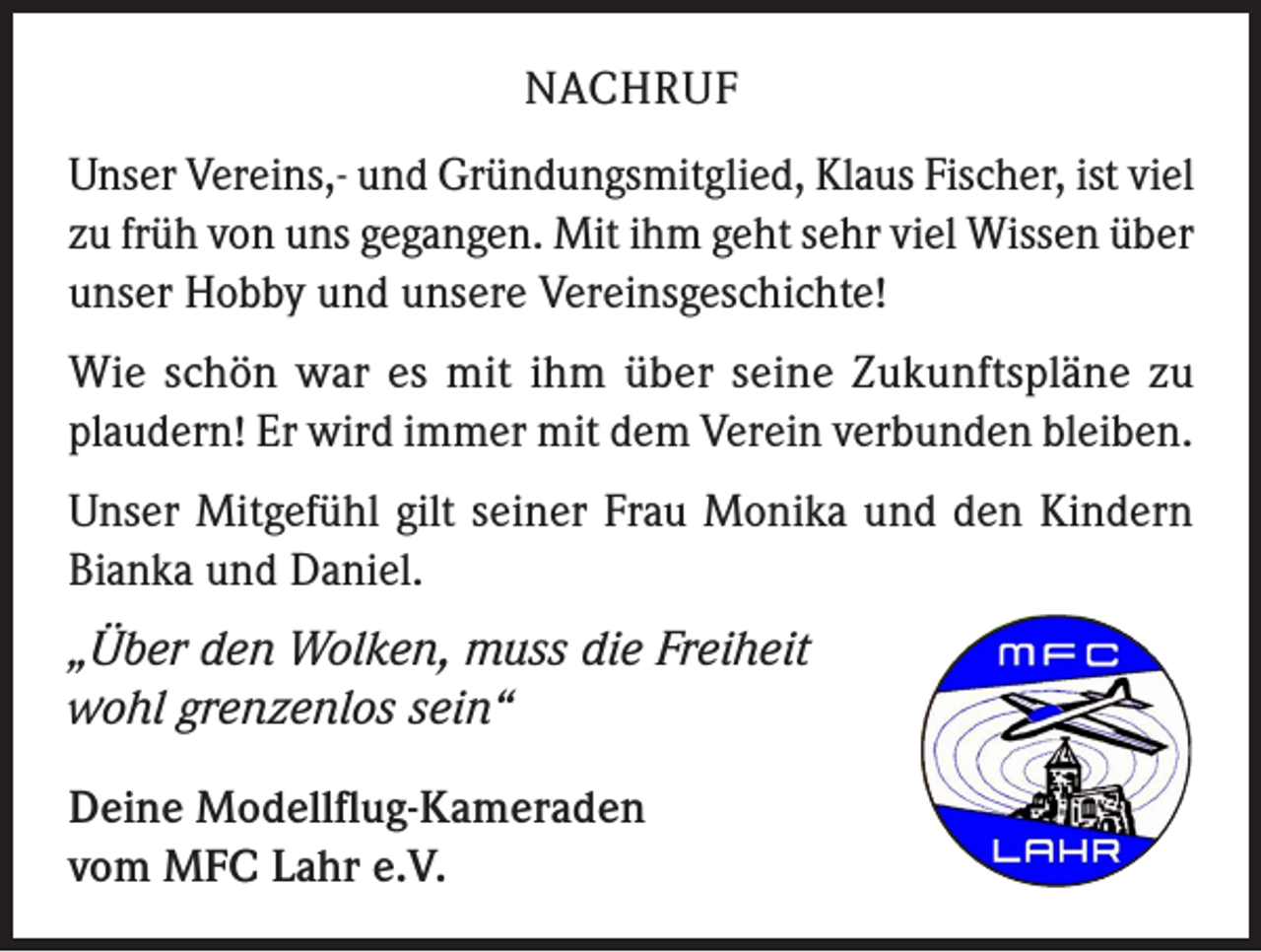 <p>NACHRUF<br />Unser Vereins,- und Gründungsmitglied, Klaus Fischer, ist viel<br />zu früh von uns gegangen. Mit ihm geht sehr viel Wissen über<br />unser Hobby und unsere Vereinsgeschichte!<br />Wie schön war es mit ihm über seine Zukunftspläne zu<br />plaudern! Er wird immer mit dem Verein verbunden bleiben.<br />Unser Mitgefühl gilt seiner Frau Monika und den Kindern<br />Bianka und Daniel.<br />„Über den Wolken, muss die Freiheit<br />wohl grenzenlos sein“<br />Deine Modellflug-Kameraden<br />vom MFC Lahr e.V.</p>