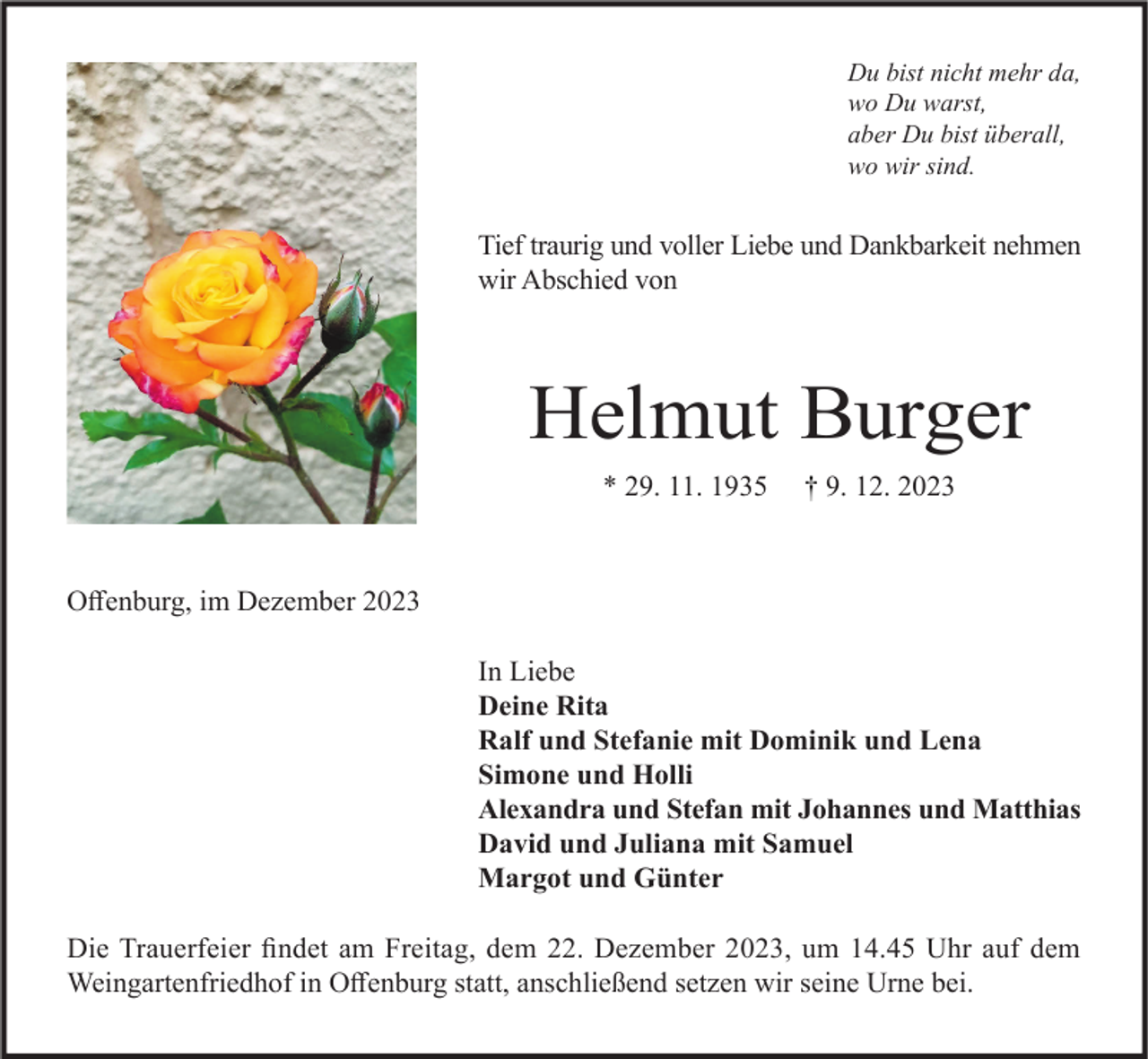 <p>Du bist nicht mehr da,<br />wo Du warst,<br />aber Du bist überall,<br />wo wir sind.</p><p>Tief traurig und voller Liebe und Dankbarkeit nehmen<br />wir Abschied von</p><p>Helmut Burger<br />* 29. 11. 1935</p><p>† 9. 12. 2023</p><p>Offenburg, im Dezember 2023<br />In Liebe<br />Deine Rita<br />Ralf und Stefanie mit Dominik und Lena<br />Simone und Holli<br />Alexandra und Stefan mit Johannes und Matthias<br />David und Juliana mit Samuel<br />Margot und Günter<br />Die Trauerfeier findet am Freitag, dem 22. Dezember 2023, um 14.45 Uhr auf dem<br />Weingartenfriedhof in Offenburg statt, anschließend setzen wir seine Urne bei.</p>
