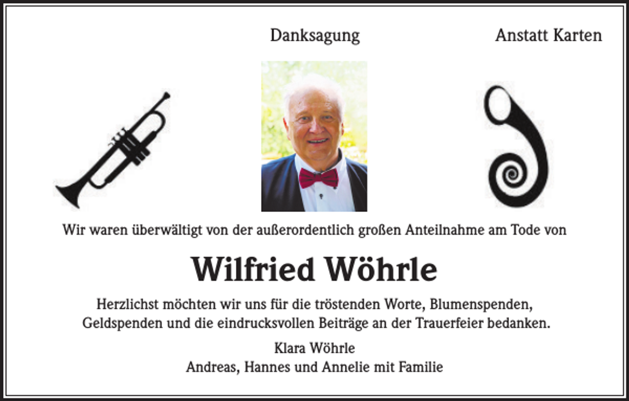 <p>Danksagung</p><p>Anstatt Karten</p><p>Wir waren überwältigt von der außerordentlich großen Anteilnahme am Tode von</p><p>Wilfried Wöhrle<br />Herzlichst möchten wir uns für die tröstenden Worte, Blumenspenden,<br />Geldspenden und die eindrucksvollen Beiträge an der Trauerfeier bedanken.<br />Klara Wöhrle<br />Andreas, Hannes und Annelie mit Familie</p>