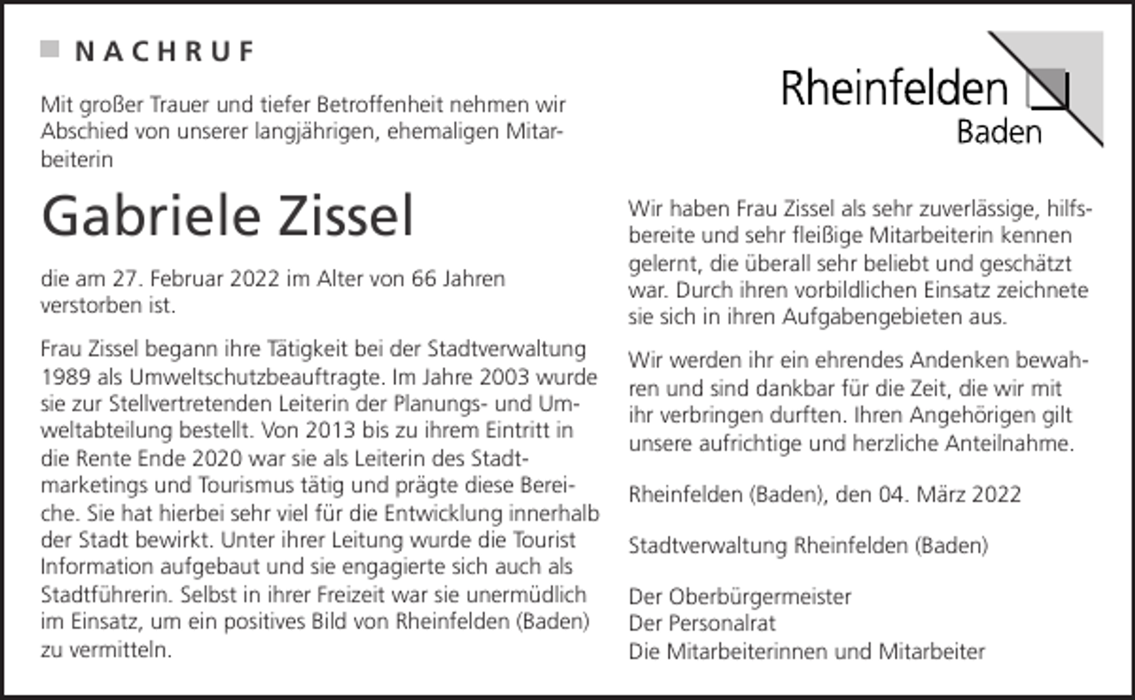 <p>NACHRUF<br />Mit großer Trauer und tiefer Betroffenheit nehmen wir<br />Abschied von unserer langjährigen, ehemaligen Mitarbeiterin</p><p>Gabriele Zissel<br />die am 27. Februar 2022 im Alter von 66 Jahren<br />verstorben ist.<br />Frau Zissel begann ihre Tätigkeit bei der Stadtverwaltung<br />1989 als Umweltschutzbeauftragte. Im Jahre 2003 wurde<br />sie zur Stellvertretenden Leiterin der Planungs- und Umweltabteilung bestellt. Von 2013 bis zu ihrem Eintritt in<br />die Rente Ende 2020 war sie als Leiterin des Stadtmarketings und Tourismus tätig und prägte diese Bereiche. Sie hat hierbei sehr viel für die Entwicklung innerhalb<br />der Stadt bewirkt. Unter ihrer Leitung wurde die Tourist<br />Information aufgebaut und sie engagierte sich auch als<br />Stadtführerin. Selbst in ihrer Freizeit war sie unermüdlich<br />im Einsatz, um ein positives Bild von Rheinfelden (Baden)<br />zu vermitteln.</p><p>Wir haben Frau Zissel als sehr zuverlässige, hilfsbereite und sehr fleißige Mitarbeiterin kennen<br />gelernt, die überall sehr beliebt und geschätzt<br />war. Durch ihren vorbildlichen Einsatz zeichnete<br />sie sich in ihren Aufgabengebieten aus.<br />Wir werden ihr ein ehrendes Andenken bewahren und sind dankbar für die Zeit, die wir mit<br />ihr verbringen durften. Ihren Angehörigen gilt<br />unsere aufrichtige und herzliche Anteilnahme.<br />Rheinfelden (Baden), den 04. März 2022<br />Stadtverwaltung Rheinfelden (Baden)<br />Der Oberbürgermeister<br />Der Personalrat<br />Die Mitarbeiterinnen und Mitarbeiter</p>