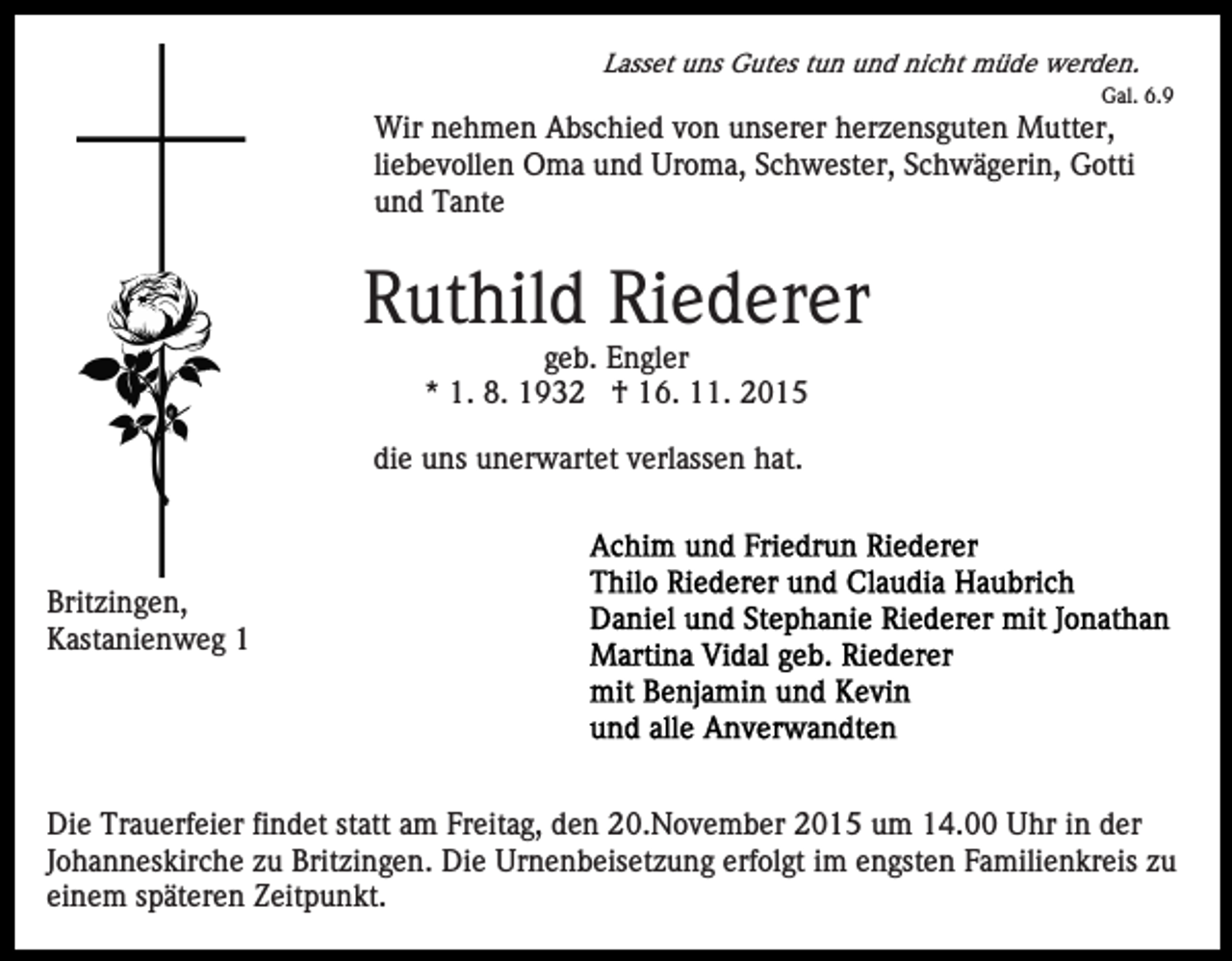 <p>Lasset uns Gutes tun und nicht müde werden.<br />Gal. 6.9</p><p>Wir nehmen Abschied von unserer herzensguten Mutter,<br />liebevollen Oma und Uroma, Schwester, Schwägerin, Gotti<br />und Tante</p><p>Ruthild Riederer<br />geb. Engler<br />* 1. 8. 1932 † 16. 11. 2015<br />die uns unerwartet verlassen hat.</p><p>Britzingen,<br />Kastanienweg 1</p><p>Die Trauerfeier findet statt am Freitag, den 20.November 2015 um 14.00 Uhr in der<br />Johanneskirche zu Britzingen. Die Urnenbeisetzung erfolgt im engsten Familienkreis zu<br />einem späteren Zeitpunkt.</p>