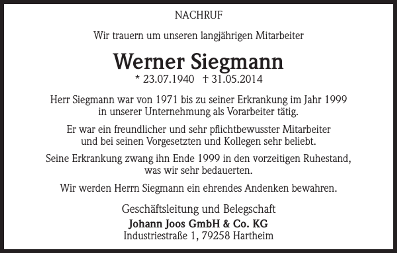 <p>NACHRUF<br />Wir trauern um unseren langjährigen Mitarbeiter</p><p>Werner Siegmann<br />* 23.07.1940 † 31.05.2014</p><p>Herr Siegmann war von 1971 bis zu seiner Erkrankung im Jahr 1999<br />in unserer Unternehmung als Vorarbeiter tätig.<br />Er war ein freundlicher und sehr pflichtbewusster Mitarbeiter<br />und bei seinen Vorgesetzten und Kollegen sehr beliebt.<br />Seine Erkrankung zwang ihn Ende 1999 in den vorzeitigen Ruhestand,<br />was wir sehr bedauerten.<br />Wir werden Herrn Siegmann ein ehrendes Andenken bewahren.</p><p>Geschäftsleitung und Belegschaft<br />Johann Joos GmbH &amp; Co. KG<br />Industriestraße 1, 79258 Hartheim</p>