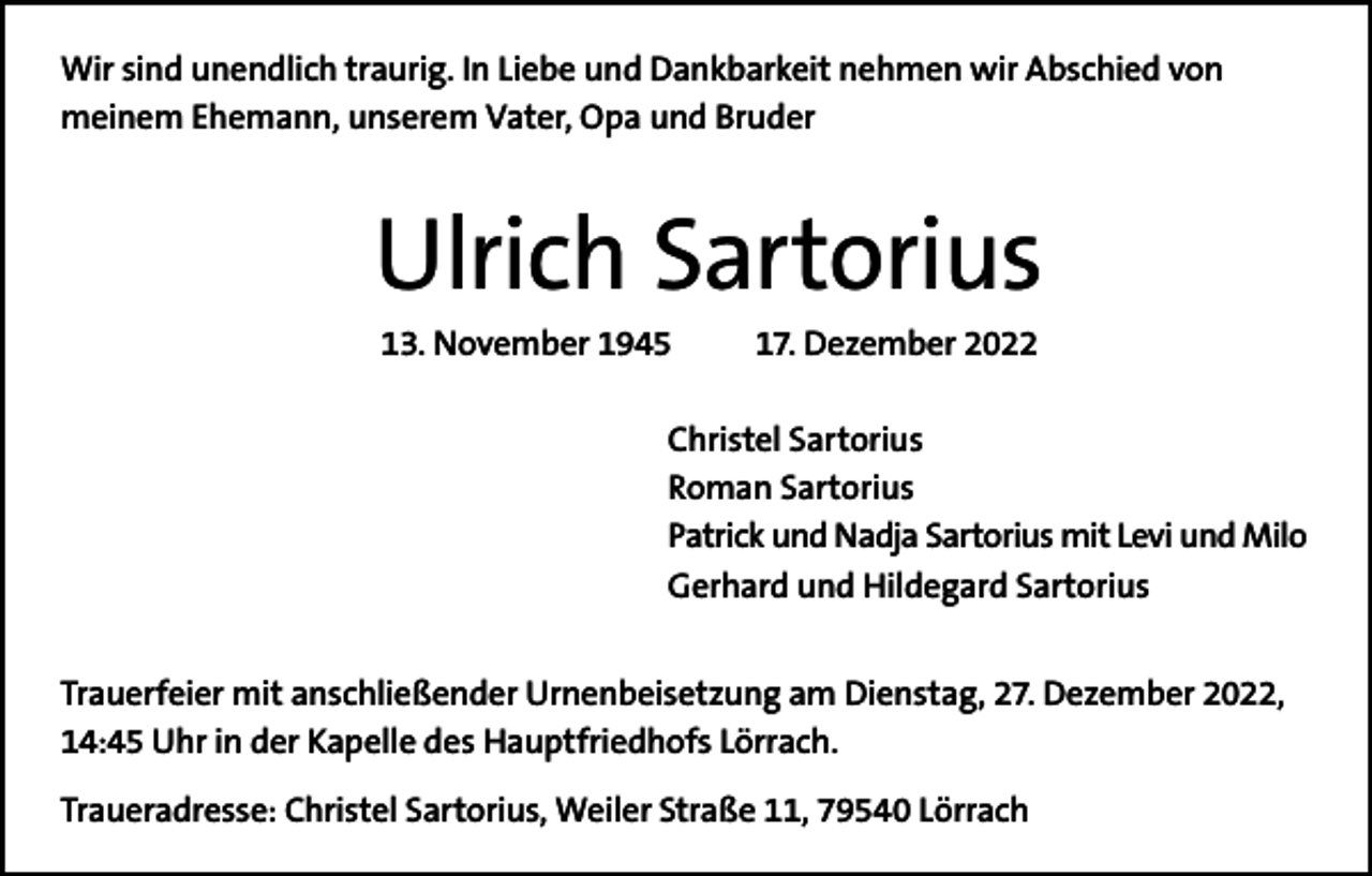 <p>Wir sind unendlich traurig. In Liebe und Dankbarkeit nehmen wir Abschied von<br />meinem Ehemann, unserem Vater, Opa und Bruder</p><p>Ulrich Sartorius<br />13. November 1945</p><p>17. Dezember 2022</p><p>Christel Sartorius<br />Roman Sartorius<br />Patrick und Nadja Sartorius mit Levi und Milo<br />Gerhard und Hildegard Sartorius<br />Trauerfeier mit anschließender Urnenbeisetzung am Dienstag, 27. Dezember 2022,<br />14:45 Uhr in der Kapelle des Hauptfriedhofs Lörrach.<br />Traueradresse: Christel Sartorius, Weiler Straße 11, 79540 Lörrach</p>