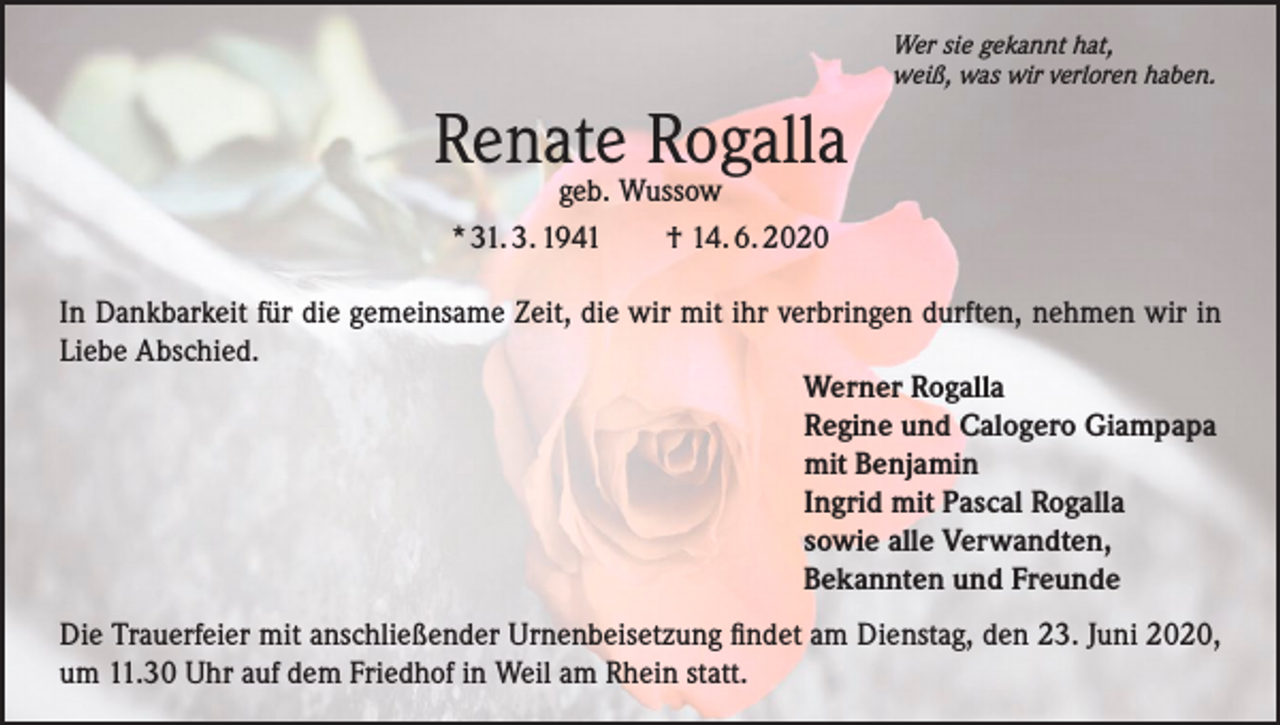 <p>Wer sie gekannt hat,<br />weiß, was wir verloren haben.</p><p>Renate Rogalla<br />geb. Wussow<br />* 31. 3. 1941 † 14. 6. 2020</p><p>In Dankbarkeit für die gemeinsame Zeit, die wir mit ihr verbringen durften, nehmen wir in<br />Liebe Abschied.<br />Werner Rogalla<br />Regine und Calogero Giampapa<br />mit Benjamin<br />Ingrid mit Pascal Rogalla<br />sowie alle Verwandten,<br />Bekannten und Freunde<br />Die Trauerfeier mit anschließender Urnenbeisetzung findet am Dienstag, den 23. Juni 2020,<br />um 11.30 Uhr auf dem Friedhof in Weil am Rhein statt.</p>