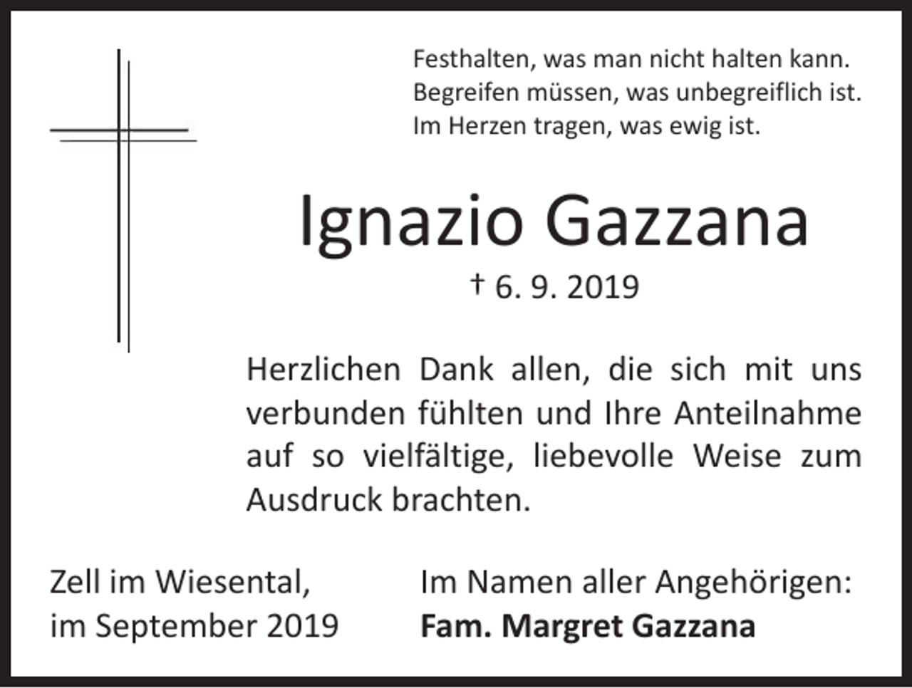<p>Festhalten, was man nicht halten kann.<br />Begreifen müssen, was unbegreiflich ist.<br />Im Herzen tragen, was ewig ist.</p><p>Ignazio Gazzana<br />† 6. 9. 2019</p><p>Herzlichen Dank allen, die sich mit uns<br />verbunden fühlten und Ihre Anteilnahme<br />auf so vielfältige, liebevolle Weise zum<br />Ausdruck brachten.<br />Zell im Wiesental,<br />im September 2019</p><p>Im Namen aller Angehörigen:<br />Fam. Margret Gazzana</p>