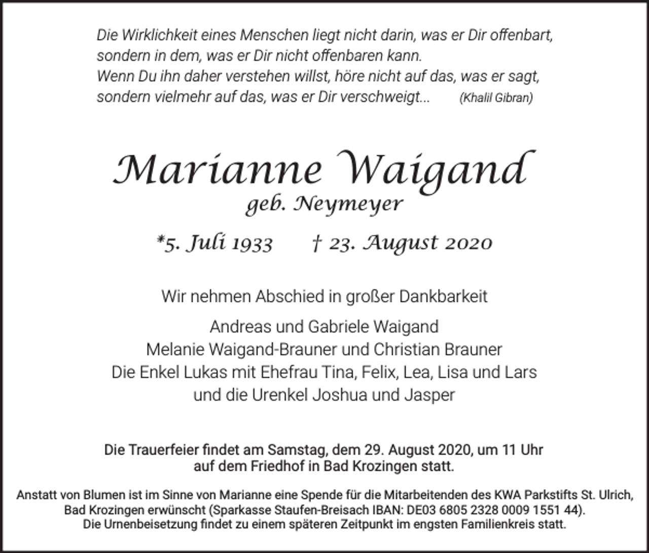 <p>Die Wirklichkeit eines Menschen liegt nicht darin, was er Dir oﬀenbart,<br />sondern in dem, was er Dir nicht oﬀenbaren kann.<br />Wenn Du ihn daher verstehen willst, höre nicht auf das, was er sagt,<br />sondern vielmehr auf das, was er Dir verschweigt...<br />(Khalil Gibran)</p><p>Marianne Waigand<br />geb. Neymeyer</p><p>*5. Juli 1933</p><p>† 23. August 2020</p><p>Wir nehmen Abschied in großer Dankbarkeit<br />Andreas und Gabriele Waigand<br />Melanie Waigand-Brauner und Christian Brauner<br />Die Enkel Lukas mit Ehefrau Tina, Felix, Lea, Lisa und Lars<br />und die Urenkel Joshua und Jasper<br />Die Trauerfeier ﬁndet am Samstag, dem 29. August 2020, um 11 Uhr<br />auf dem Friedhof in Bad Krozingen statt.<br />Anstatt von Blumen ist im Sinne von Marianne eine Spende für die Mitarbeitenden des KWA Parkstifts St. Ulrich,<br />Bad Krozingen erwünscht (Sparkasse Staufen-Breisach IBAN: DE03 6805 2328 0009 1551 44).<br />Die Urnenbeisetzung ﬁndet zu einem späteren Zeitpunkt im engsten Familienkreis statt.</p>