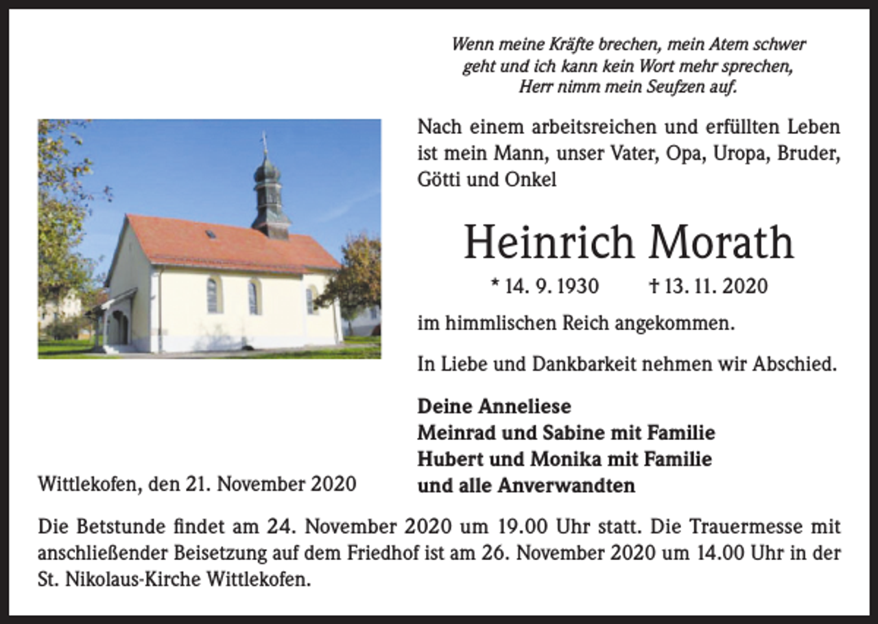 <p>Wenn meine Kräfte brechen, mein Atem schwer<br />geht und ich kann kein Wort mehr sprechen,<br />Herr nimm mein Seufzen auf.</p><p>Nach einem arbeitsreichen und erfüllten Leben<br />ist mein Mann, unser Vater, Opa, Uropa, Bruder,<br />Götti und Onkel</p><p>Heinrich Morath<br />* 14. 9. 1930</p><p>† 13. 11. 2020</p><p>im himmlischen Reich angekommen.<br />In Liebe und Dankbarkeit nehmen wir Abschied.</p><p>Wittlekofen, den 21. November 2020</p><p>Deine Anneliese<br />Meinrad und Sabine mit Familie<br />Hubert und Monika mit Familie<br />und alle Anverwandten</p><p>Die Betstunde findet am 24. November 2020 um 19.00 Uhr statt. Die Trauermesse mit<br />anschließender Beisetzung auf dem Friedhof ist am 26. November 2020 um 14.00 Uhr in der<br />St. Nikolaus-Kirche Wittlekofen.</p>