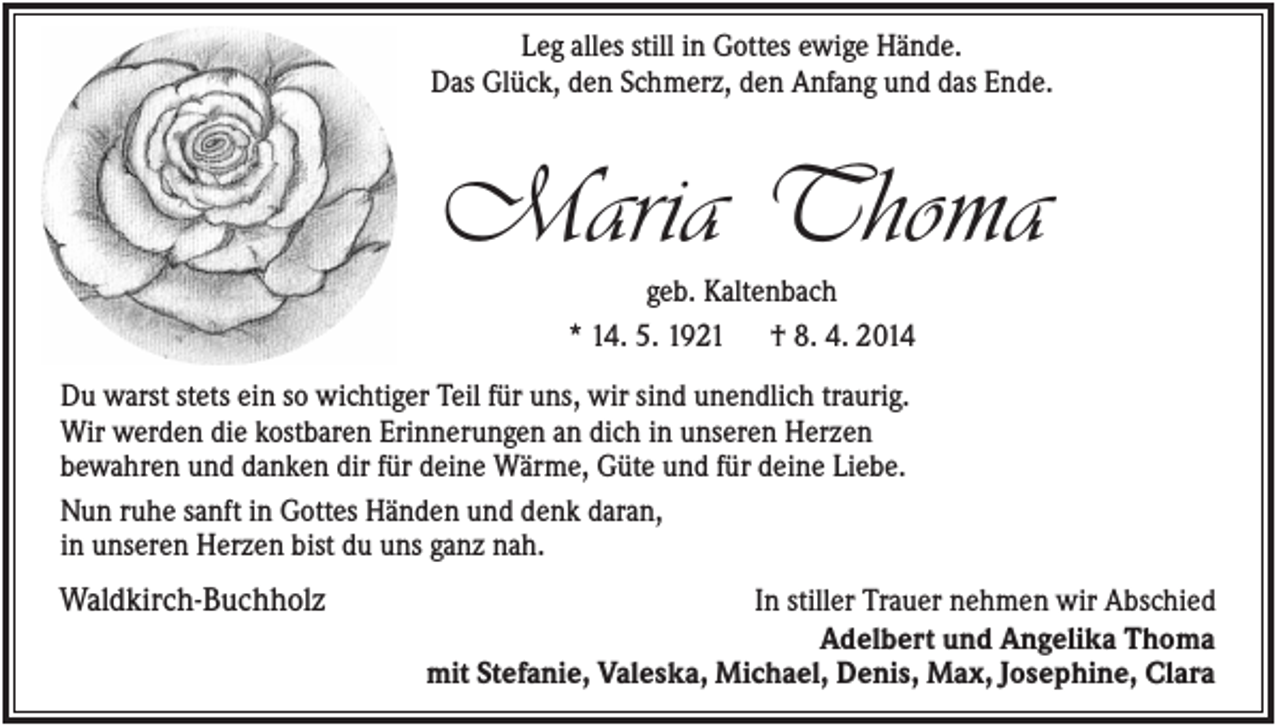 <p>Leg alles still in Gottes ewige Hände.<br />Das Glück, den Schmerz, den Anfang und das Ende.</p><p>Maria Thoma<br />geb. Kaltenbach<br />* 14. 5. 1921 † 8. 4. 2014<br />Du warst stets ein so wichtiger Teil für uns, wir sind unendlich traurig.<br />Wir werden die kostbaren Erinnerungen an dich in unseren Herzen<br />bewahren und danken dir für deine Wärme, Güte und für deine Liebe.<br />Nun ruhe sanft in Gottes Händen und denk daran,<br />in unseren Herzen bist du uns ganz nah.<br />Waldkirch-Buchholz</p><p>In stiller Trauer nehmen wir Abschied<br />Adelbert und Angelika Thoma<br />mit Stefanie, Valeska, Michael, Denis, Max, Josephine, Clara</p>