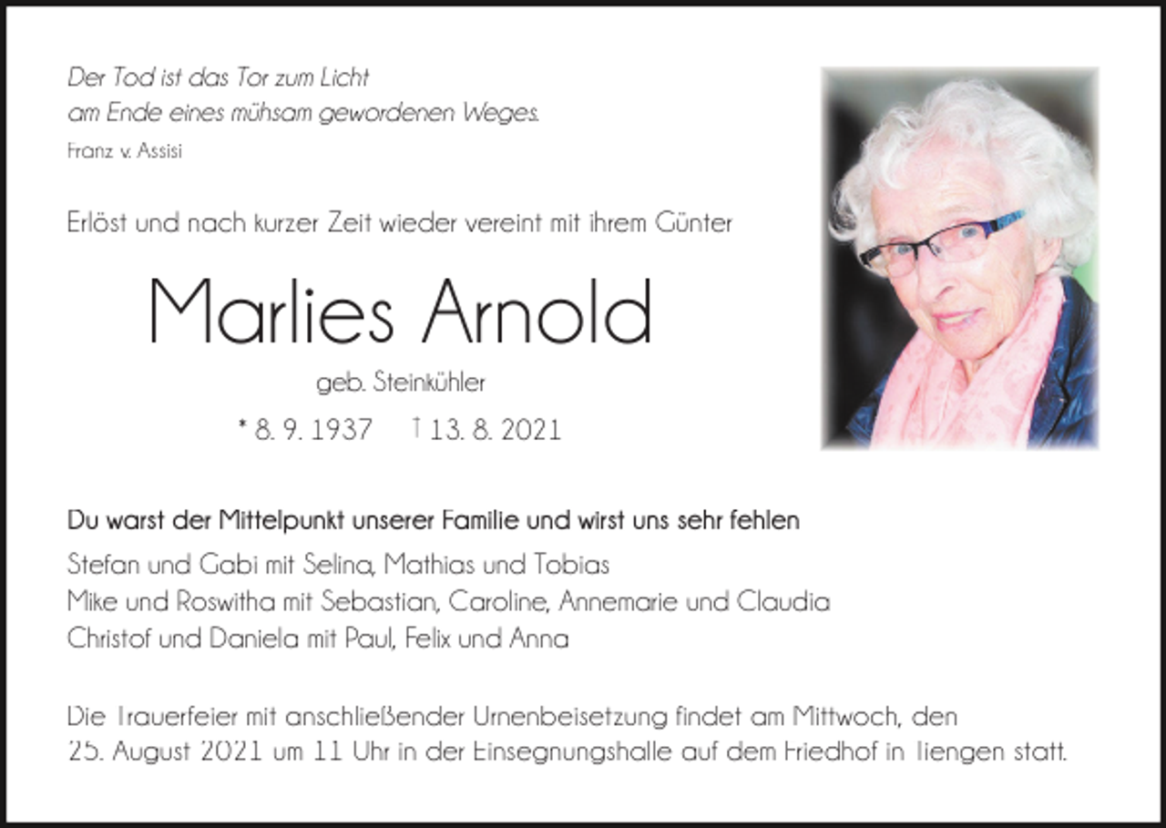 <p>Der Tod ist das Tor zum Licht<br />am Ende eines mühsam gewordenen Weges.<br />Franz v. Assisi</p><p>Erlöst und nach kurzer Zeit wieder vereint mit ihrem Günter</p><p>Marlies Arnold<br />geb. Steinkühler</p><p>* 8. 9. 1937</p><p>† 13. 8. 2021</p><p>Du warst der Mittelpunkt unserer Familie und wirst uns sehr fehlen<br />Stefan und Gabi mit Selina, Mathias und Tobias<br />Mike und Roswitha mit Sebastian, Caroline, Annemarie und Claudia<br />Christof und Daniela mit Paul, Felix und Anna<br />Die Trauerfeier mit anschließender Urnenbeisetzung findet am Mittwoch, den<br />25. August 2021 um 11 Uhr in der Einsegnungshalle auf dem Friedhof in Tiengen statt.</p>
