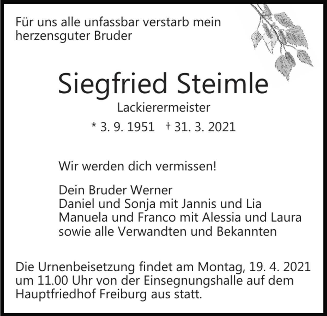 <p>Für uns alle unfassbar verstarb mein<br />herzensguter Bruder</p><p>Siegfried Steimle<br />Lackierermeister</p><p>* 3. 9. 1951 † 31. 3. 2021<br />Wir werden dich vermissen!<br />Dein Bruder Werner<br />Daniel und Sonja mit Jannis und Lia<br />Manuela und Franco mit Alessia und Laura<br />sowie alle Verwandten und Bekannten<br />Die Urnenbeisetzung findet am Montag, 19. 4. 2021<br />um 11.00 Uhr von der Einsegnungshalle auf dem<br />Hauptfriedhof Freiburg aus statt.</p>