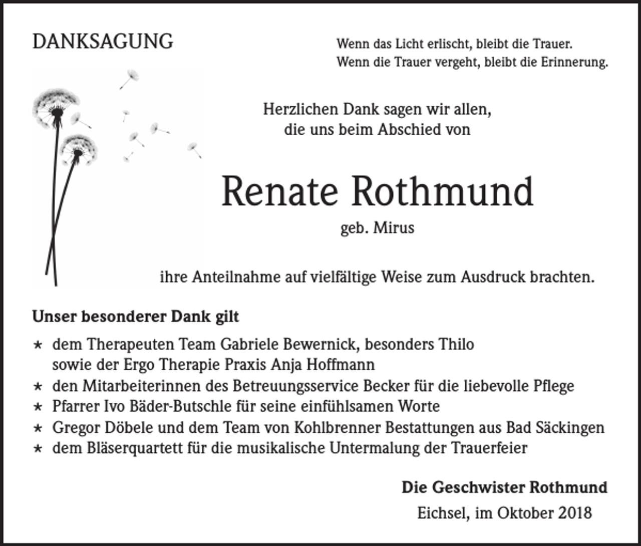 <p>DANKSAGUNG</p><p>enn das Licht erlischt, bleibt die Trauer.<br />W<br />Wenn die Trauer vergeht, bleibt die Erinnerung.</p><p>Herzlichen Dank sagen wir allen,<br />die uns beim Abschied von</p><p>Renate Rothmund<br />geb. Mirus<br />ihre Anteilnahme auf vielfältige Weise zum Ausdruck brachten.<br />Unser besonderer Dank gilt</p><p>* dem Therapeuten Team Gabriele Bewernick, besonders Thilo</p><p>sowie der Ergo Therapie Praxis Anja Hoffmann</p><p>* den Mitarbeiterinnen des Betreuungsservice Becker für die liebevolle Pflege<br />* Pfarrer Ivo Bäder-Butschle für seine einfühlsamen Worte<br />* Gregor Döbele und dem Team von Kohlbrenner Bestattungen aus Bad Säckingen<br />* dem Bläserquartett für die musikalische Untermalung der Trauerfeier<br />Die Geschwister Rothmund<br />Eichsel, im Oktober 2018</p>