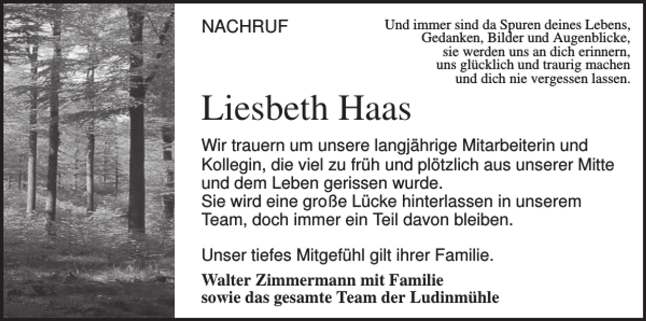<p>NACHRUF</p><p>Und immer sind da Spuren deines Lebens,<br />Gedanken, Bilder und Augenblicke,<br />sie werden uns an dich erinnern,<br />uns glücklich und traurig machen<br />und dich nie vergessen lassen.</p><p>Liesbeth Haas<br />Wir trauern um unsere langjährige Mitarbeiterin und<br />Kollegin, die viel zu früh und plötzlich aus unserer Mitte<br />und dem Leben gerissen wurde.<br />Sie wird eine große Lücke hinterlassen in unserem<br />Team, doch immer ein Teil davon bleiben.<br />Unser tiefes Mitgefühl gilt ihrer Familie.<br />Walter Zimmermann mit Familie<br />sowie das gesamte Team der Ludinmühle</p>
