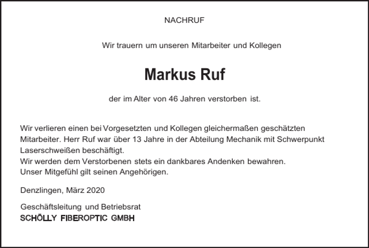 <p>NACHRUF<br />Wir trauern um unseren Mitarbeiter und Kollegen</p><p>Markus Ruf<br />der im Alter von 46 Jahren verstorben ist.</p><p>Wir verlieren einen bei Vorgesetzten und Kollegen gleichermaßen geschätzten<br />Mitarbeiter. Herr Ruf war über 13 Jahre in der Abteilung Mechanik mit Schwerpunkt<br />Laserschweißen beschäftigt.<br />Wir werden dem Verstorbenen stets ein dankbares Andenken bewahren.<br />Unser Mitgefühl gilt seinen Angehörigen.<br />Denzlingen, März 2020<br />Geschäftsleitung und Betriebsrat<br />SCHÖLLY FIBEROPTIC GMBH</p>