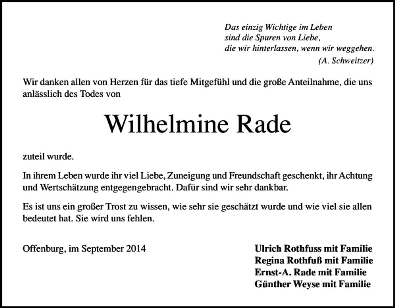 <p>Das einzig Wichtige im Leben<br />sind die Spuren von Liebe,<br />die wir hinterlassen, wenn wir weggehen.<br />(A. Schweitzer)</p><p>Wir danken allen von Herzen für das tiefe Mitgefühl und die große Anteilnahme, die uns<br />anlässlich des Todes von</p><p>Wilhelmine Rade<br />zuteil wurde.<br />In ihrem Leben wurde ihr viel Liebe, Zuneigung und Freundschaft geschenkt, ihr Achtung<br />und Wertschätzung entgegengebracht. Dafür sind wir sehr dankbar.<br />Es ist uns ein großer Trost zu wissen, wie sehr sie geschätzt wurde und wie viel sie allen<br />bedeutet hat. Sie wird uns fehlen.<br />Offenburg, im September 2014</p><p>Ulrich Rothfuss mit Familie<br />Regina Rothfuß mit Familie<br />Ernst-A. Rade mit Familie<br />Günther Weyse mit Familie</p>