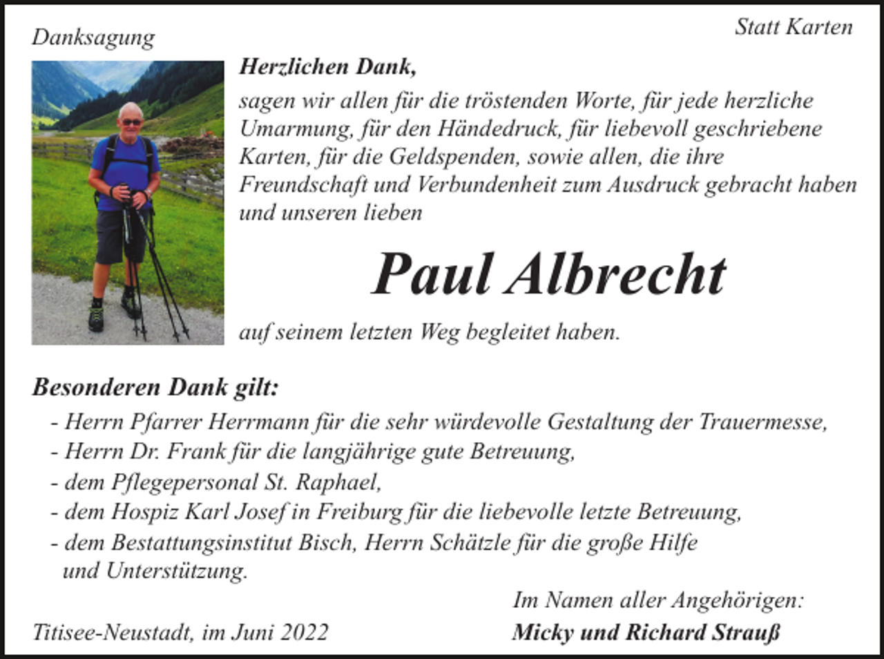 <p>Statt Karten</p><p>Danksagung</p><p>Herzlichen Dank,<br />sagen wir allen für die tröstenden Worte, für jede herzliche<br />Umarmung, für den Händedruck, für liebevoll geschriebene<br />Karten, für die Geldspenden, sowie allen, die ihre<br />Freundschaft und Verbundenheit zum Ausdruck gebracht haben<br />und unseren lieben</p><p>Paul Albrecht<br />auf seinem letzten Weg begleitet haben.</p><p>Besonderen Dank gilt:<br />- Herrn Pfarrer Herrmann für die sehr würdevolle Gestaltung der Trauermesse,<br />- Herrn Dr. Frank für die langjährige gute Betreuung,<br />- dem Pflegepersonal St. Raphael,<br />- dem Hospiz Karl Josef in Freiburg für die liebevolle letzte Betreuung,<br />- dem Bestattungsinstitut Bisch, Herrn Schätzle für die große Hilfe<br />und Unterstützung.<br />Im Namen aller Angehörigen:<br />Titisee-Neustadt, im Juni 2022<br />Micky und Richard Strauß</p>