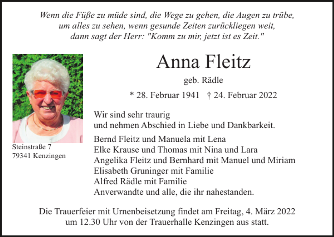 <p>Wenn die Füße zu müde sind, die Wege zu gehen, die Augen zu trübe,<br />um alles zu sehen, wenn gesunde Zeiten zurückliegen weit,<br />dann sagt der Herr: "Komm zu mir, jetzt ist es Zeit."</p><p>Anna Fleitz<br />geb. Rädle<br />* 28. Februar 1941 † 24. Februar 2022</p><p>Steinstraße 9341 Kenzingen</p><p>Wir sind sehr traurig<br />und nehmen Abschied in Liebe und Dankbarkeit.<br />Bernd Fleitz und Manuela mit Lena<br />Elke Krause und Thomas mit Nina und Lara<br />Angelika Fleitz und Bernhard mit Manuel und Miriam<br />Elisabeth Gruninger mit Familie<br />Alfred Rädle mit Familie<br />Anverwandte und alle, die ihr nahestanden.</p><p>Die Trauerfeier mit Urnenbeisetzung findet am Freitag, 4. März 2022<br />um 12.30 Uhr von der Trauerhalle Kenzingen aus statt.</p>