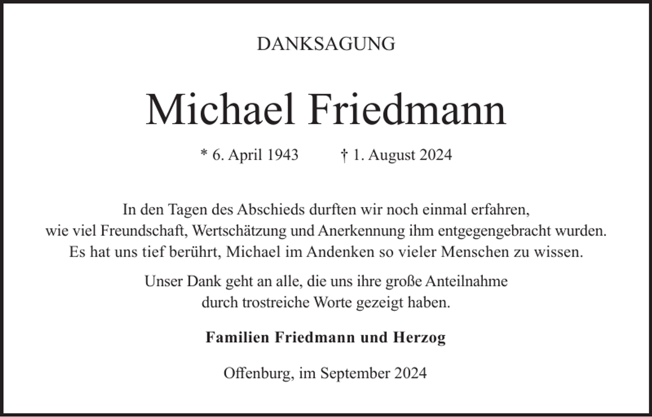 <p>DANKSAGUNG</p><p>Michael Friedmann<br />* 6. April 1943</p><p>† 1. August 2024</p><p>In den Tagen des Abschieds durften wir noch einmal erfahren,<br />wie viel Freundschaft, Wertschätzung und Anerkennung ihm entgegengebracht wurden.<br />Es hat uns tief berührt, Michael im Andenken so vieler Menschen zu wissen.<br />Unser Dank geht an alle, die uns ihre große Anteilnahme<br />durch trostreiche Worte gezeigt haben.<br />Familien Friedmann und Herzog<br />Offenburg, im September 2024</p>