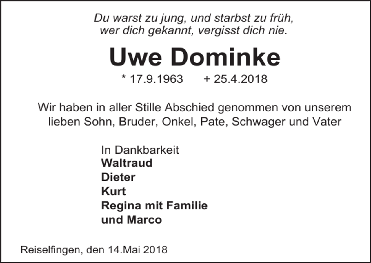 <p>Du warst zu jung, und starbst zu früh,<br />wer dich gekannt, vergisst dich nie.</p><p>Uwe Dominke<br />* 17.9.1963</p><p>+ 25.4.2018</p><p>Wir haben in aller Stille Abschied genommen von unserem<br />lieben Sohn, Bruder, Onkel, Pate, Schwager und Vater<br />In Dankbarkeit<br />Waltraud<br />Dieter<br />Kurt<br />Regina mit Familie<br />und Marco<br />Reiselfingen, den 14.Mai 2018</p>