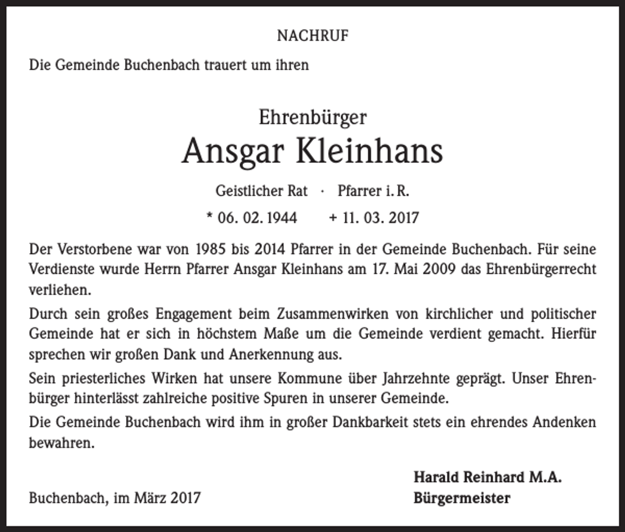<p>NACHRUF<br />Die Gemeinde Buchenbach trauert um ihren</p><p>Ehrenbürger</p><p>Ansgar Kleinhans<br />Geistlicher Rat · Pfarrer i. R.<br />* 06. 02. 1944 + 11. 03. 2017<br />Der Verstorbene war von 1985 bis 2014 Pfarrer in der Gemeinde Buchenbach. Für seine<br />Verdienste wurde Herrn Pfarrer Ansgar Kleinhans am 17. Mai 2009 das ­Ehren­bürgerrecht<br />verliehen.<br />Durch sein großes Engagement beim Zusammenwirken von kirchlicher und politischer<br />Gemeinde hat er sich in höchstem Maße um die Gemeinde verdient gemacht. Hierfür<br />­sprechen wir großen Dank und Anerkennung aus.<br />Sein priesterliches Wirken hat unsere Kommune über Jahrzehnte geprägt. Unser Ehren­<br />bürger hinterlässt zahlreiche positive Spuren in unserer Gemeinde.<br />Die Gemeinde Buchenbach wird ihm in großer Dankbarkeit stets ein ehrendes Andenken<br />bewahren.</p><p>Buchenbach, im März 2017</p><p>Harald Reinhard M.A.<br />Bürgermeister</p>