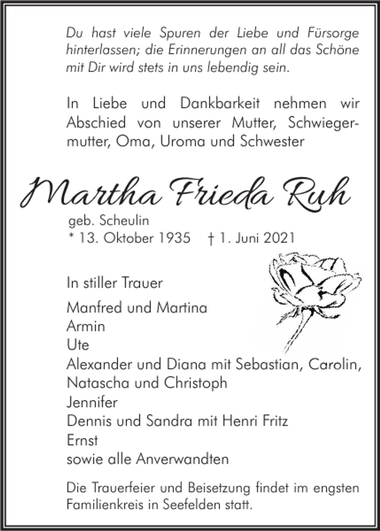 <p>Du hast viele Spuren der Liebe und Fürsorge<br />hinterlassen; die Erinnerungen an all das Schöne<br />mit Dir wird stets in uns lebendig sein.</p><p>In Liebe und Dankbarkeit nehmen wir<br />Abschied von unserer Mutter, Schwiegermutter, Oma, Uroma und Schwester</p><p>Martha Frieda Ruh<br />geb. Scheulin<br />* 13. Oktober 1935</p><p>† 1. Juni 2021</p><p>In stiller Trauer<br />Manfred und Martina<br />Armin<br />Ute<br />Alexander und Diana mit Sebastian, Carolin,<br />Natascha und Christoph<br />Jennifer<br />Dennis und Sandra mit Henri Fritz<br />Ernst<br />sowie alle Anverwandten<br />Die Trauerfeier und Beisetzung findet im engsten<br />Familienkreis in Seefelden statt.</p>