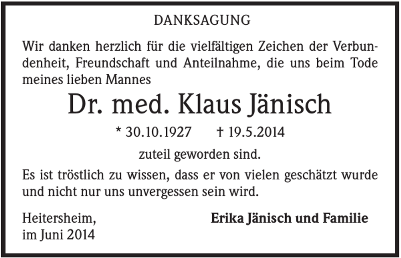 <p>DANKSAGUNG<br />Wir danken herzlich für die vielfältigen Zeichen der Verbundenheit, Freundschaft und Anteilnahme, die uns beim Tode<br />meines lieben Mannes</p><p>Dr. med. Klaus Jänisch<br />* 30.10.1927<br />† 19.5.2014<br />zuteil geworden sind.<br />Es ist tröstlich zu wissen, dass er von vielen geschätzt wurde<br />und nicht nur uns unvergessen sein wird.<br />Heitersheim,<br />im Juni 2014</p><p>Erika Jänisch und Familie</p>