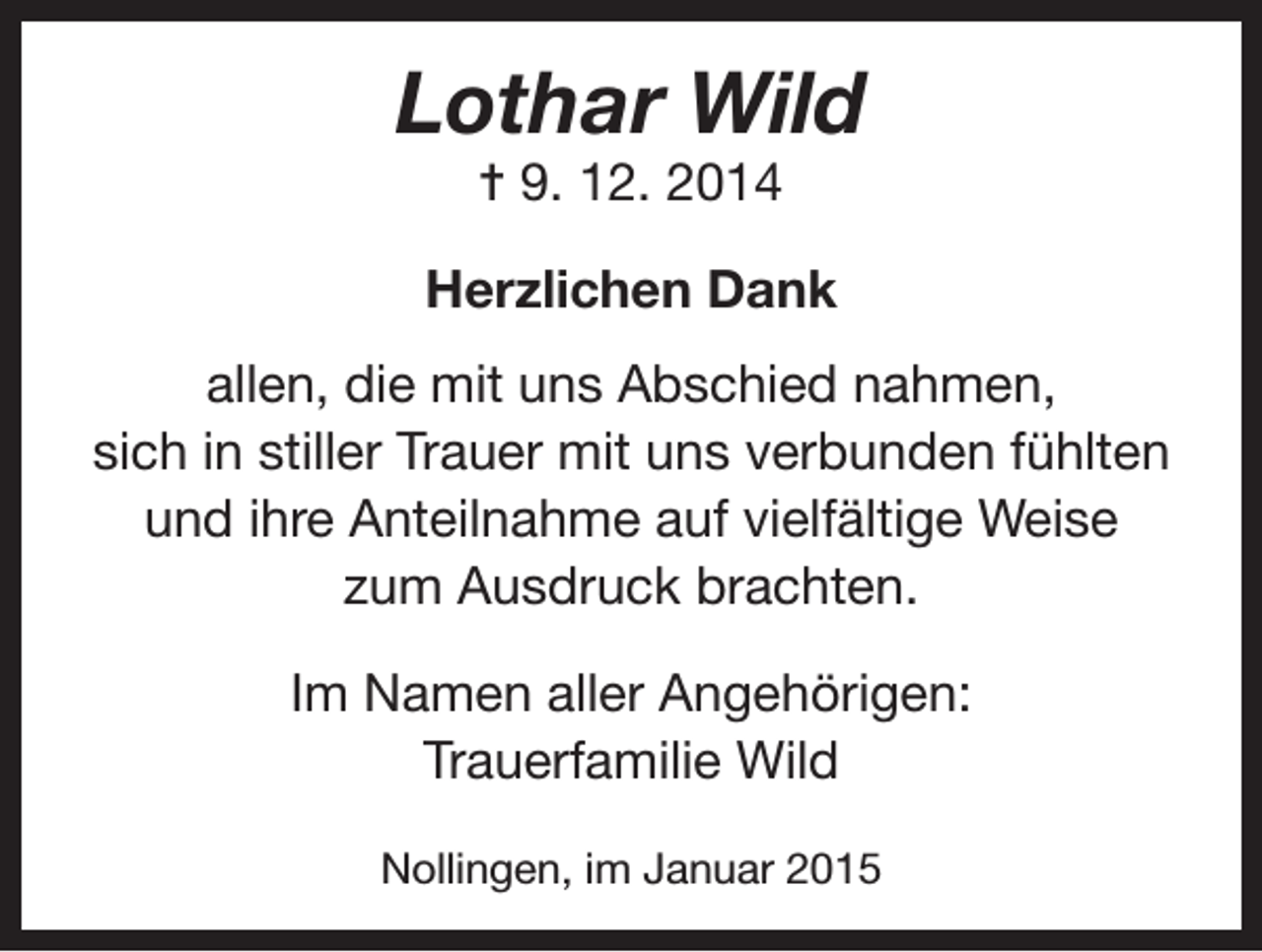 <p>Lothar Wild<br />= 9. 12. 2014</p><p>Herzlichen Dank<br />allen, die mit uns Abschied nahmen,<br />sich in stiller Trauer mit uns verbunden fühlten<br />und ihre Anteilnahme auf vielfältige Weise<br />zum Ausdruck brachten.<br />Im Namen aller Angehörigen:<br />Trauerfamilie Wild<br />Nollingen, im Januar 2015</p>