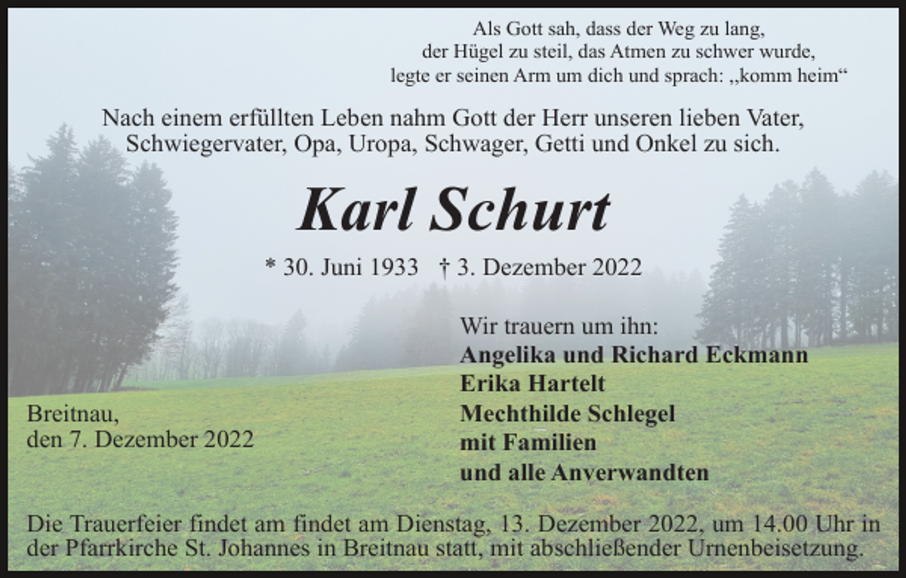 <p>Als Gott sah, dass der Weg zu lang,<br />der Hügel zu steil, das Atmen zu schwer wurde,<br />legte er seinen Arm um dich und sprach: ,,komm heim“</p><p>Nach einem erfüllten Leben nahm Gott der Herr unseren lieben Vater,<br />Schwiegervater, Opa, Uropa, Schwager, Getti und Onkel zu sich.</p><p>Karl Schurt<br />* 30. Juni 1933 † 3. Dezember 2022</p><p>Breitnau,<br />den 7. Dezember 2022</p><p>Wir trauern um ihn:<br />Angelika und Richard Eckmann<br />Erika Hartelt<br />Mechthilde Schlegel<br />mit Familien<br />und alle Anverwandten</p><p>Die Trauerfeier findet am findet am Dienstag, 13. Dezember 2022, um 14.00 Uhr in<br />der Pfarrkirche St. Johannes in Breitnau statt, mit abschließender Urnenbeisetzung.</p>