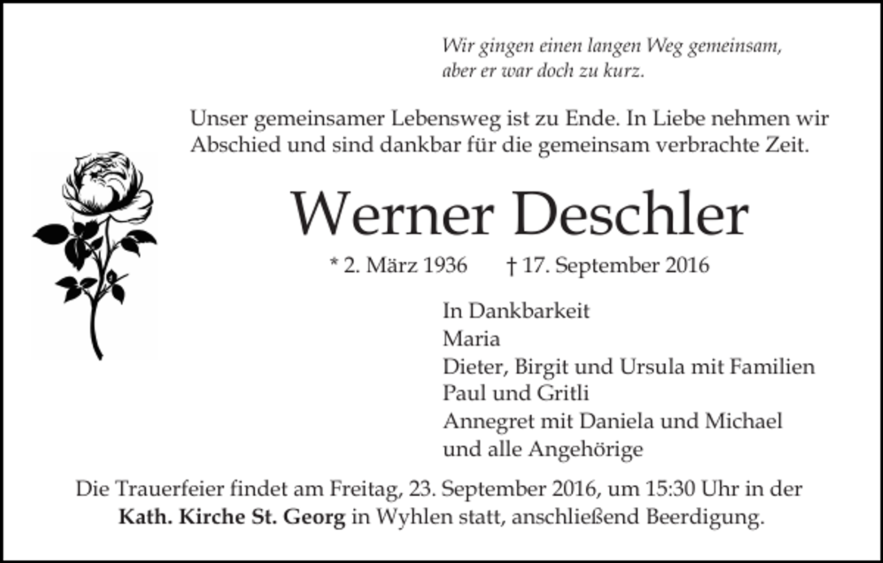 <p>Wir gingen einen langen Weg gemeinsam,<br />aber er war doch zu kurz.</p><p>Unser gemeinsamer Lebensweg ist zu Ende. In Liebe nehmen wir<br />Abschied und sind dankbar für die gemeinsam verbrachte Zeit.</p><p>Werner Deschler<br />* 2. März 1936</p><p>† 17. September 2016</p><p>In Dankbarkeit<br />Maria<br />Dieter, Birgit und Ursula mit Familien<br />Paul und Gritli<br />Annegret mit Daniela und Michael<br />und alle Angehörige<br />Die Trauerfeier findet am Freitag, 23. September 2016, um 15:30 Uhr in der<br />Kath. Kirche St. Georg in Wyhlen statt, anschließend Beerdigung.</p>